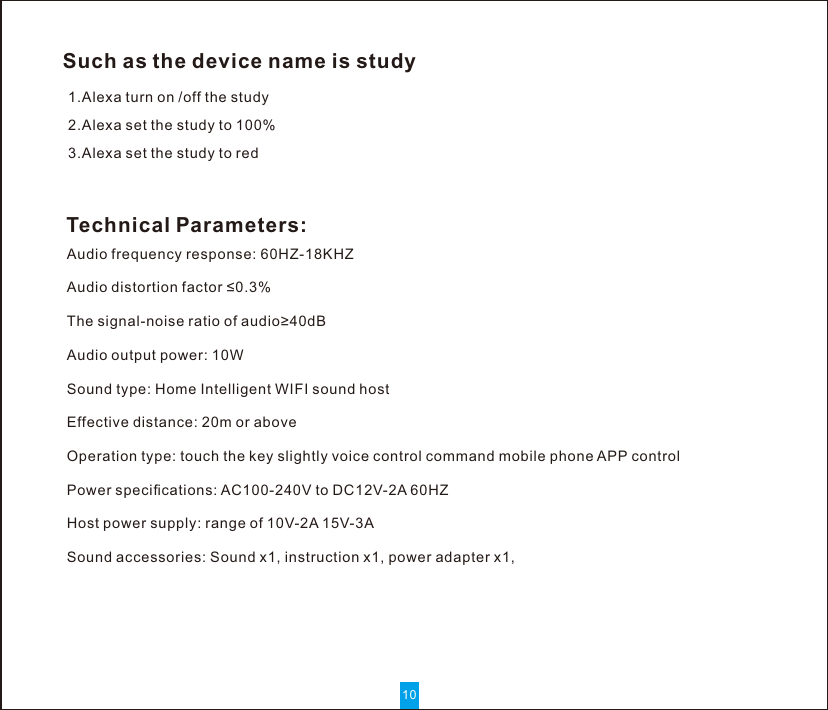 101.Alexa turn on /off the study  2.Alexa set the study to 100%   3.Alexa set the study to redSuch as the device name is studyAudio frequency response: 60HZ-18KHZAudio distortion factor ≤0.3%The signal-noise ratio of audio≥40dBAudio output power: 10WSound type: Home Intelligent WIFI sound hostEffective distance: 20m or aboveOperation type: touch the key slightly voice control command mobile phone APP controlPower speciﬁcations: AC100-240V to DC12V-2A 60HZHost power supply: range of 10V-2A 15V-3ASound accessories: Sound x1, instruction x1, power adapter x1,Technical Parameters: