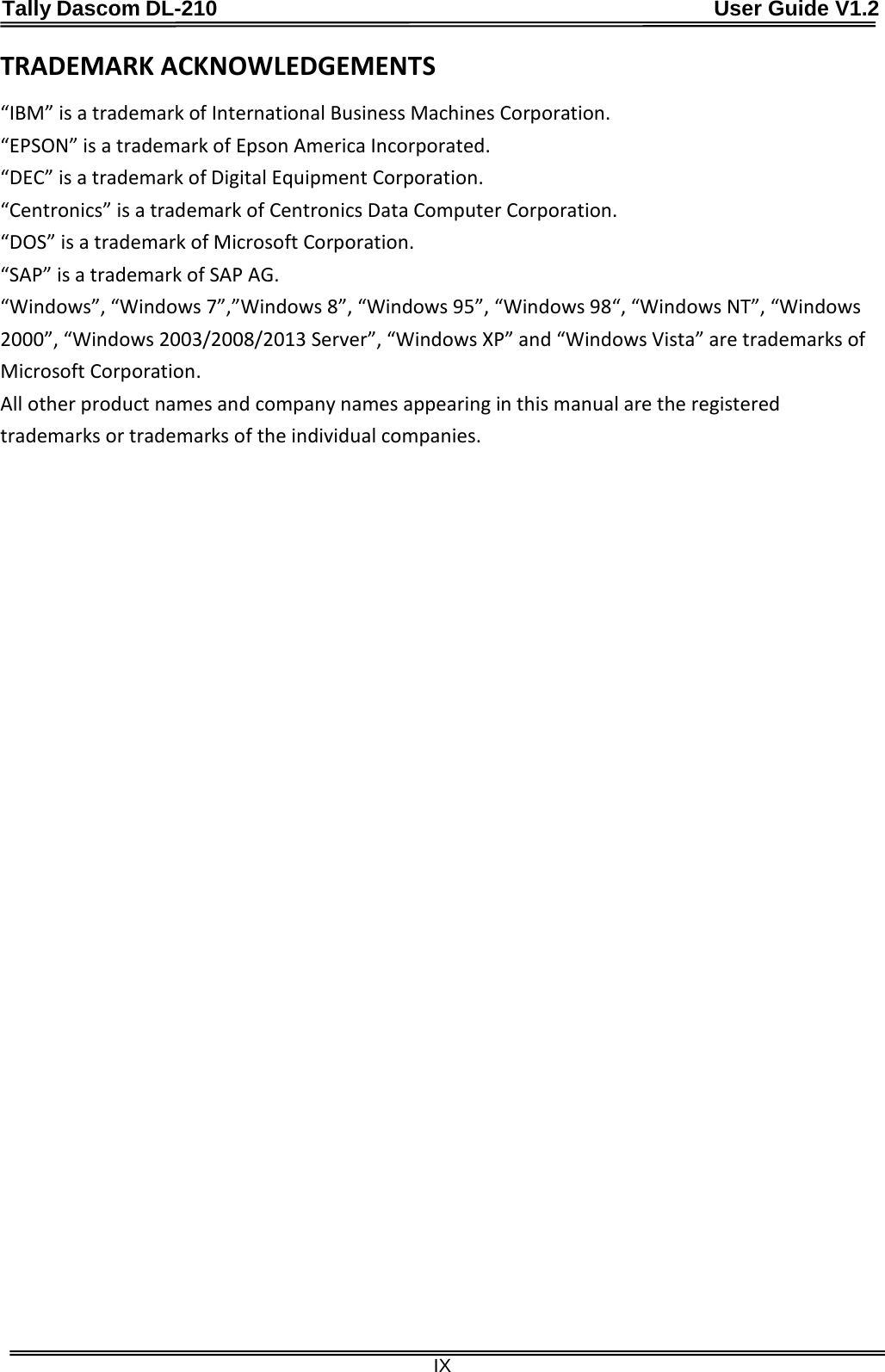 Tally Dascom DL-210                                              User Guide V1.2  IX TRADEMARK ACKNOWLEDGEMENTS “IBM” is a trademark of International Business Machines Corporation.   “EPSON” is a trademark of Epson America Incorporated.   “DEC” is a trademark of Digital Equipment Corporation.   “Centronics” is a trademark of Centronics Data Computer Corporation.   “DOS” is a trademark of Microsoft Corporation.   “SAP” is a trademark of SAP AG.   “Windows”, “Windows 7”,”Windows 8”, “Windows 95”, “Windows 98“, “Windows NT”, “Windows 2000”, “Windows 2003/2008/2013 Server”, “Windows XP” and “Windows Vista” are trademarks of Microsoft Corporation.   All other product names and company names appearing in this manual are the registered trademarks or trademarks of the individual companies.   