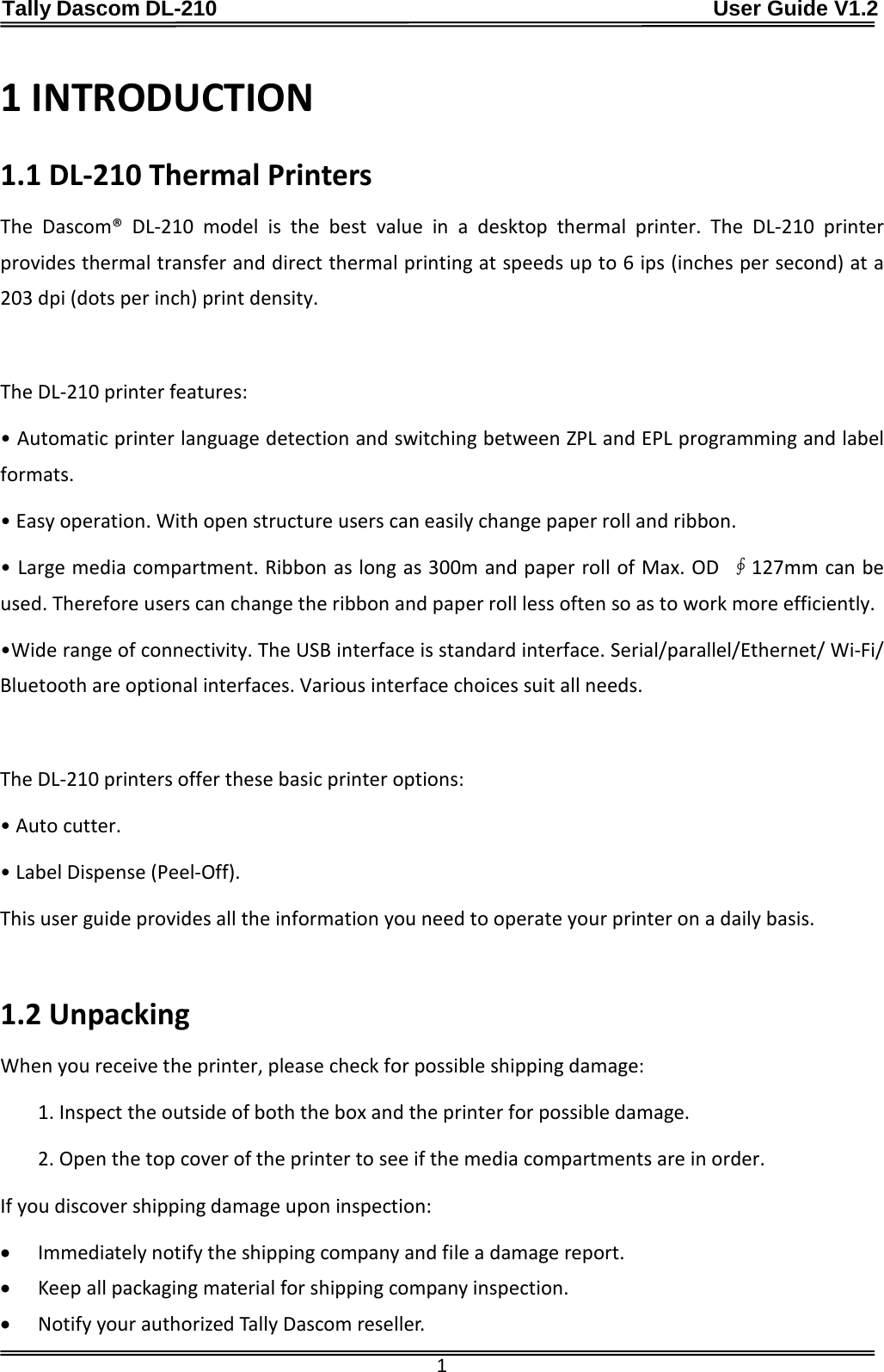 Tally Dascom DL-210                                              User Guide V1.2  1 1 INTRODUCTION 1.1 DL-210 Thermal Printers The  Dascom®  DL-210 model is the best value in a desktop thermal printer. The DL-210 printer provides thermal transfer and direct thermal printing at speeds up to 6 ips (inches per second) at a 203 dpi (dots per inch) print density.    The DL-210 printer features: • Automatic printer language detection and switching between ZPL and EPL programming and label formats. • Easy operation. With open structure users can easily change paper roll and ribbon. • Large media compartment. Ribbon as long as 300m and paper roll of Max. OD  ∮127mm can be used. Therefore users can change the ribbon and paper roll less often so as to work more efficiently. •Wide range of connectivity. The USB interface is standard interface. Serial/parallel/Ethernet/ Wi-Fi/ Bluetooth are optional interfaces. Various interface choices suit all needs.  The DL-210 printers offer these basic printer options: • Auto cutter. • Label Dispense (Peel-Off). This user guide provides all the information you need to operate your printer on a daily basis.  1.2 Unpacking When you receive the printer, please check for possible shipping damage: 1. Inspect the outside of both the box and the printer for possible damage. 2. Open the top cover of the printer to see if the media compartments are in order. If you discover shipping damage upon inspection: • Immediately notify the shipping company and file a damage report. • Keep all packaging material for shipping company inspection. • Notify your authorized Tally Dascom reseller. 