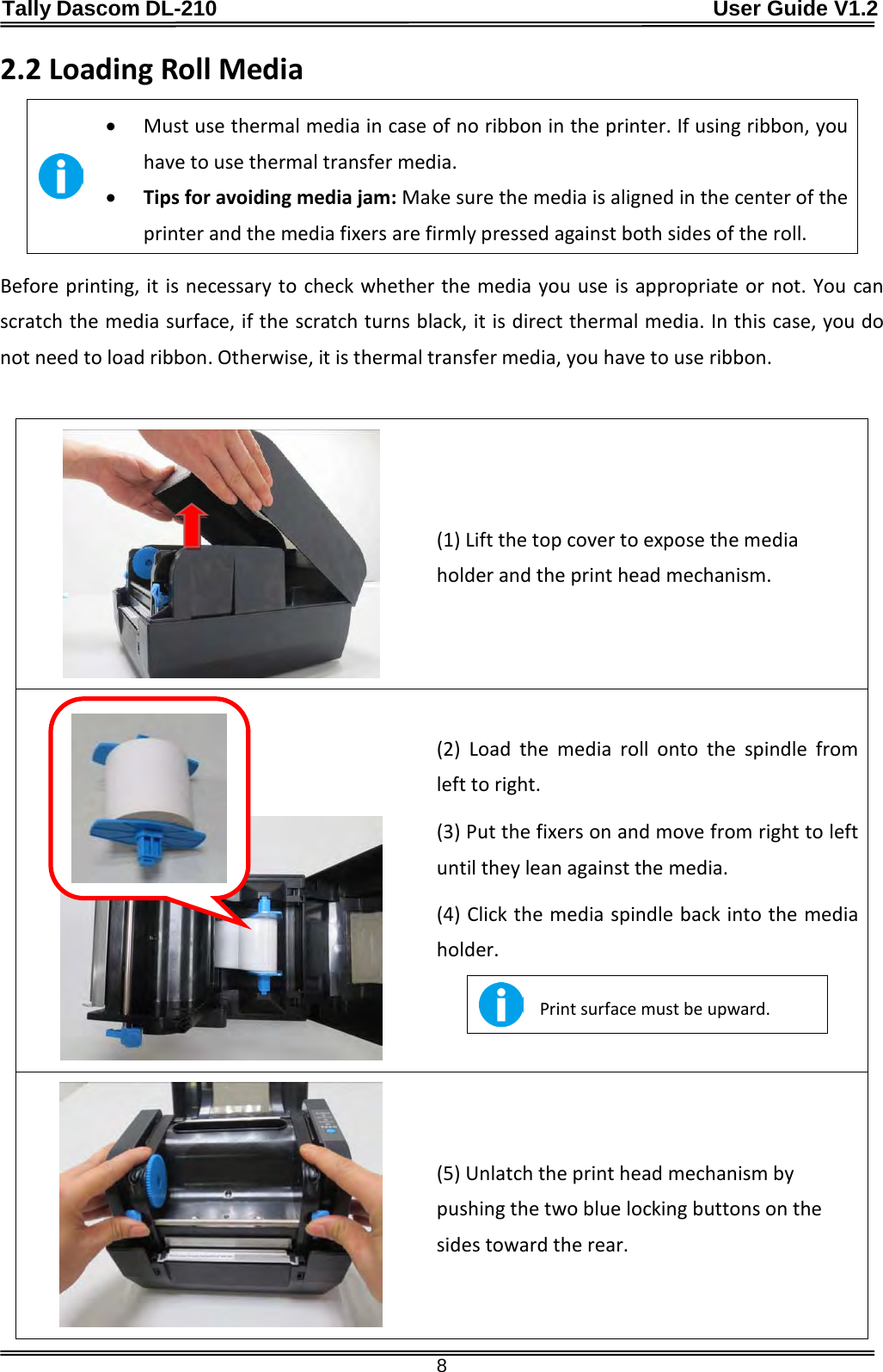 Tally Dascom DL-210                                              User Guide V1.2  8 2.2 Loading Roll Media  • Must use thermal media in case of no ribbon in the printer. If using ribbon, you have to use thermal transfer media. • Tips for avoiding media jam: Make sure the media is aligned in the center of the printer and the media fixers are firmly pressed against both sides of the roll. Before printing, it is necessary to check whether the media you use is appropriate or not. You can scratch the media surface, if the scratch turns black, it is direct thermal media. In this case, you do not need to load ribbon. Otherwise, it is thermal transfer media, you have to use ribbon.   (1) Lift the top cover to expose the media holder and the print head mechanism.     (2)  Load the media roll onto the spindle from left to right.  (3) Put the fixers on and move from right to left until they lean against the media.   (4) Click the media spindle back into the media holder.  Print surface must be upward.   (5) Unlatch the print head mechanism by pushing the two blue locking buttons on the sides toward the rear.  