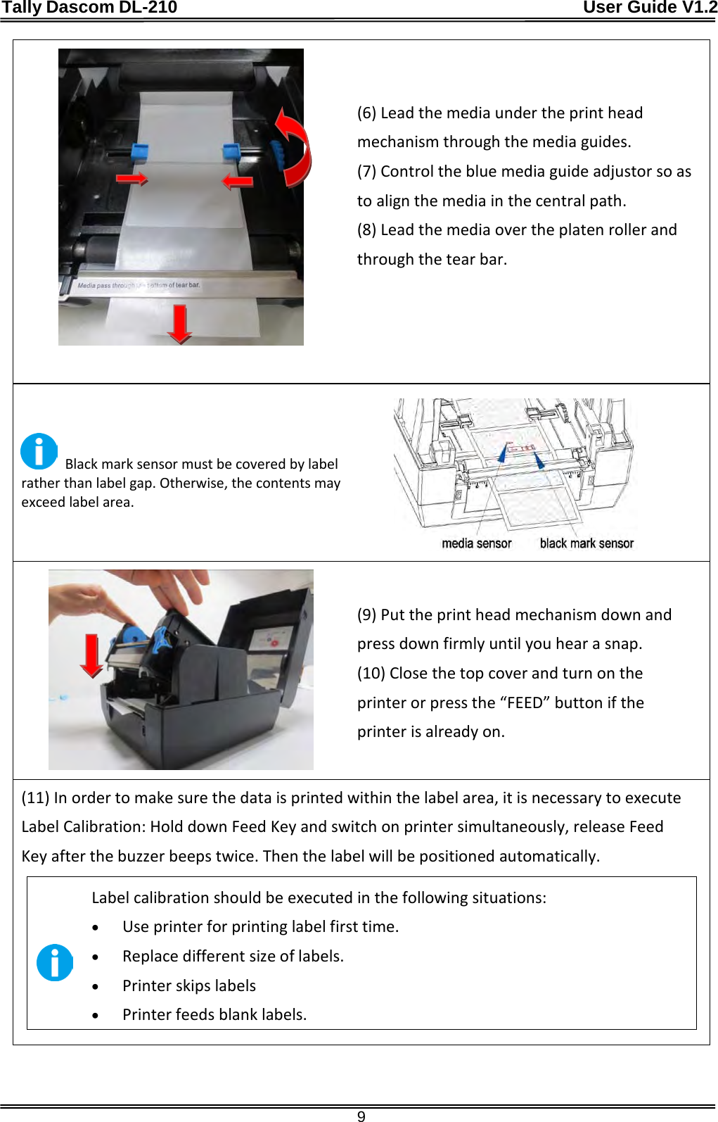 Tally Dascom DL-210                                              User Guide V1.2  9  (6) Lead the media under the print head mechanism through the media guides.   (7) Control the blue media guide adjustor so as to align the media in the central path. (8) Lead the media over the platen roller and through the tear bar.      Black mark sensor must be covered by label     rather than label gap. Otherwise, the contents may exceed label area.   (9) Put the print head mechanism down and press down firmly until you hear a snap. (10) Close the top cover and turn on the printer or press the “FEED” button if the printer is already on. (11) In order to make sure the data is printed within the label area, it is necessary to execute Label Calibration: Hold down Feed Key and switch on printer simultaneously, release Feed Key after the buzzer beeps twice. Then the label will be positioned automatically.   Label calibration should be executed in the following situations: • Use printer for printing label first time. • Replace different size of labels. • Printer skips labels • Printer feeds blank labels.     