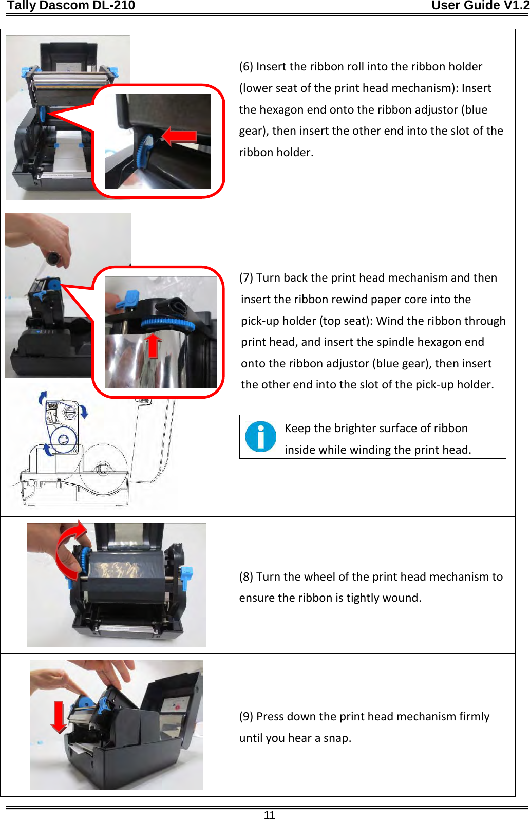 Tally Dascom DL-210                                              User Guide V1.2  11  (6) Insert the ribbon roll into the ribbon holder (lower seat of the print head mechanism): Insert the hexagon end onto the ribbon adjustor (blue gear), then insert the other end into the slot of the ribbon holder.      (7) Turn back the print head mechanism and then insert the ribbon rewind paper core into the pick-up holder (top seat): Wind the ribbon through print head, and insert the spindle hexagon end onto the ribbon adjustor (blue gear), then insert the other end into the slot of the pick-up holder.   Keep the brighter surface of ribbon inside while winding the print head.   (8) Turn the wheel of the print head mechanism to ensure the ribbon is tightly wound.  (9) Press down the print head mechanism firmly until you hear a snap.   
