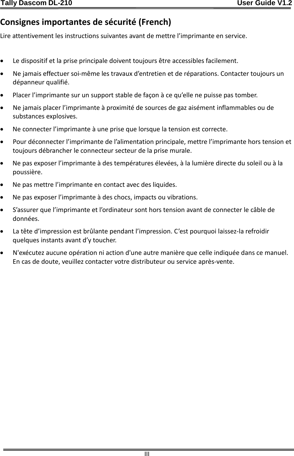 Tally Dascom DL-210                                              User Guide V1.2  III Consignes importantes de sécurité (French) Lire attentivement les instructions suivantes avant de mettre l’imprimante en service.    • Le dispositif et la prise principale doivent toujours être accessibles facilement. • Ne jamais effectuer soi-même les travaux d’entretien et de réparations. Contacter toujours un dépanneur qualifié. • Placer l’imprimante sur un support stable de façon à ce qu’elle ne puisse pas tomber. • Ne jamais placer l’imprimante à proximité de sources de gaz aisément inflammables ou de substances explosives. • Ne connecter l’imprimante à une prise que lorsque la tension est correcte. • Pour déconnecter l’imprimante de l’alimentation principale, mettre l’imprimante hors tension et toujours débrancher le connecteur secteur de la prise murale. • Ne pas exposer l’imprimante à des températures élevées, à la lumière directe du soleil ou à la poussière. • Ne pas mettre l’imprimante en contact avec des liquides. • Ne pas exposer l’imprimante à des chocs, impacts ou vibrations. • S’assurer que l’imprimante et l’ordinateur sont hors tension avant de connecter le câble de données. • La tête d’impression est brûlante pendant l’impression. C’est pourquoi laissez-la refroidir quelques instants avant d’y toucher. • N&apos;exécutez aucune opération ni action d&apos;une autre manière que celle indiquée dans ce manuel. En cas de doute, veuillez contacter votre distributeur ou service après-vente. 