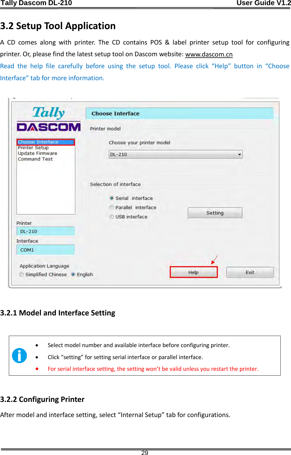 Tally Dascom DL-210                                              User Guide V1.2  29 3.2 Setup Tool Application A CD comes along with printer. The CD contains POS &amp; label printer setup tool for configuring printer. Or, please find the latest setup tool on Dascom website: www.dascom.cn Read the help file carefully before using the setup tool. Please click “Help”  button in “Choose Interface” tab for more information.    3.2.1 Model and Interface Setting   • Select model number and available interface before configuring printer. • Click “setting” for setting serial interface or parallel interface. • For serial interface setting, the setting won’t be valid unless you restart the printer.  3.2.2 Configuring Printer After model and interface setting, select “Internal Setup” tab for configurations.   