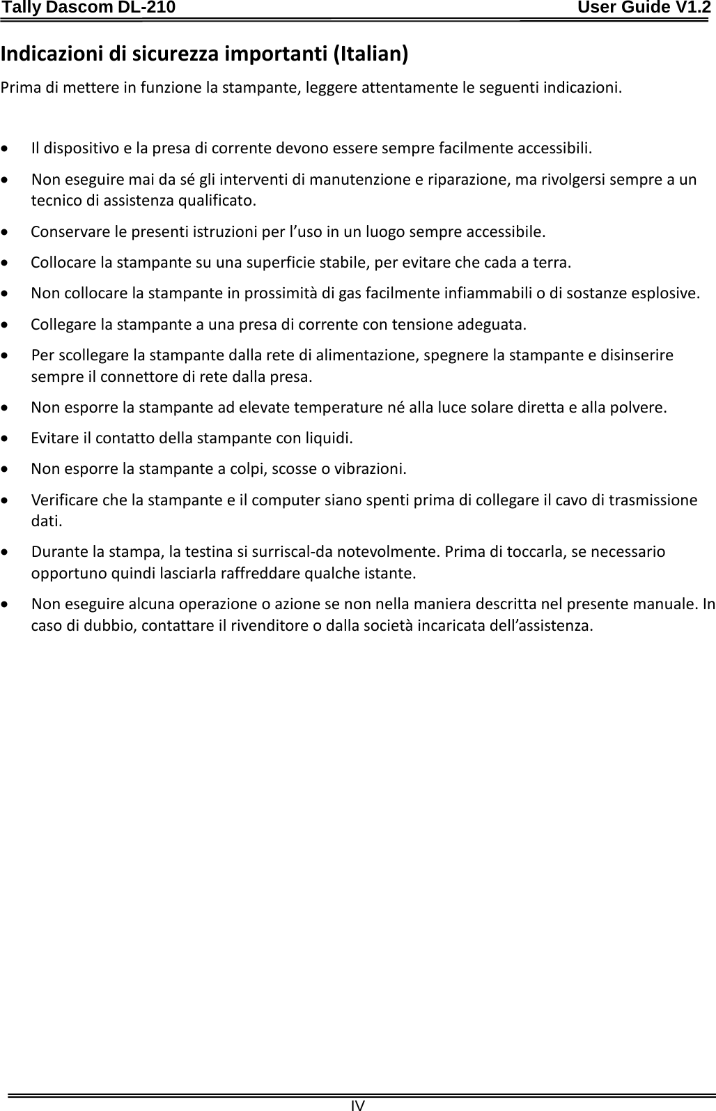 Tally Dascom DL-210                                              User Guide V1.2  IV Indicazioni di sicurezza importanti (Italian) Prima di mettere in funzione la stampante, leggere attentamente le seguenti indicazioni.    • Il dispositivo e la presa di corrente devono essere sempre facilmente accessibili. • Non eseguire mai da sé gli interventi di manutenzione e riparazione, ma rivolgersi sempre a un tecnico di assistenza qualificato. • Conservare le presenti istruzioni per l’uso in un luogo sempre accessibile. • Collocare la stampante su una superficie stabile, per evitare che cada a terra. • Non collocare la stampante in prossimità di gas facilmente infiammabili o di sostanze esplosive. • Collegare la stampante a una presa di corrente con tensione adeguata. • Per scollegare la stampante dalla rete di alimentazione, spegnere la stampante e disinserire sempre il connettore di rete dalla presa. • Non esporre la stampante ad elevate temperature né alla luce solare diretta e alla polvere. • Evitare il contatto della stampante con liquidi. • Non esporre la stampante a colpi, scosse o vibrazioni. • Verificare che la stampante e il computer siano spenti prima di collegare il cavo di trasmissione dati. • Durante la stampa, la testina si surriscal-da notevolmente. Prima di toccarla, se necessario opportuno quindi lasciarla raffreddare qualche istante. • Non eseguire alcuna operazione o azione se non nella maniera descritta nel presente manuale. In caso di dubbio, contattare il rivenditore o dalla società incaricata dell’assistenza. 