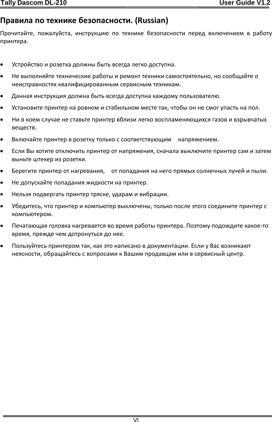 Tally Dascom DL-210                                              User Guide V1.2  VI Правила по технике безопасности. (Russian) Прочитайте,  пожалуйста, инструкцию  по  технике  безопасности  перед  включением  в  работу принтера.  • Устройство и розетка должны быть всегда легко доступна. • Не выполняйте технические работы и ремонт техники самостоятельно, но сообщайте о неисправностях квалифицированным сервисным техникам. • Данная инструкция должна быть всегда доступна каждому пользователю. • Установите принтер на ровном и стабильном месте так, чтобы он не смог упасть на пол. • Ни в коем случае не ставьте принтер вблизи легко воспламеняющихся газов и взрывчатых веществ.   • Включайте принтер в розетку только с соответствующим    напряжением. • Если Вы хотите отключить принтер от напряжения, сначала выключите принтер сам и затем выньте штекер из розетки.     • Берегите принтер от нагревания,    от попадания на него прямых солнечных лучей и пыли. • Не допускайте попадания жидкости на принтер. • Нельзя подвергать принтер тряске, ударам и вибрации. • Убедитесь, что принтер и компьютер выключены, только после этого соедините принтер с компьютером.   • Печатающая головка нагревается во время работы принтера. Поэтому подождите какое-то время, прежде чем дотронуться до нее. • Пользуйтесь принтером так, как это написано в документации. Если у Вас возникают неясности, обращайтесь с вопросами к Вашим продавцам или в сервисный центр.   