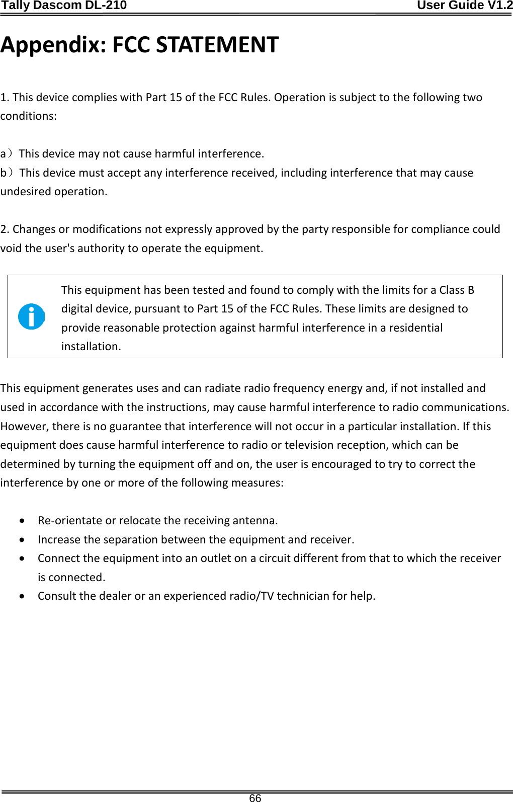 Tally Dascom DL-210                                              User Guide V1.2  66 Appendix: FCC STATEMENT     1. This device complies with Part 15 of the FCC Rules. Operation is subject to the following two conditions:    a）This device may not cause harmful interference.   b）This device must accept any interference received, including interference that may cause undesired operation.    2. Changes or modifications not expressly approved by the party responsible for compliance could void the user&apos;s authority to operate the equipment.     This equipment has been tested and found to comply with the limits for a Class B digital device, pursuant to Part 15 of the FCC Rules. These limits are designed to provide reasonable protection against harmful interference in a residential installation.  This equipment generates uses and can radiate radio frequency energy and, if not installed and used in accordance with the instructions, may cause harmful interference to radio communications. However, there is no guarantee that interference will not occur in a particular installation. If this equipment does cause harmful interference to radio or television reception, which can be determined by turning the equipment off and on, the user is encouraged to try to correct the interference by one or more of the following measures:    • Re-orientate or relocate the receiving antenna.   • Increase the separation between the equipment and receiver.   • Connect the equipment into an outlet on a circuit different from that to which the receiver is connected.   • Consult the dealer or an experienced radio/TV technician for help. 