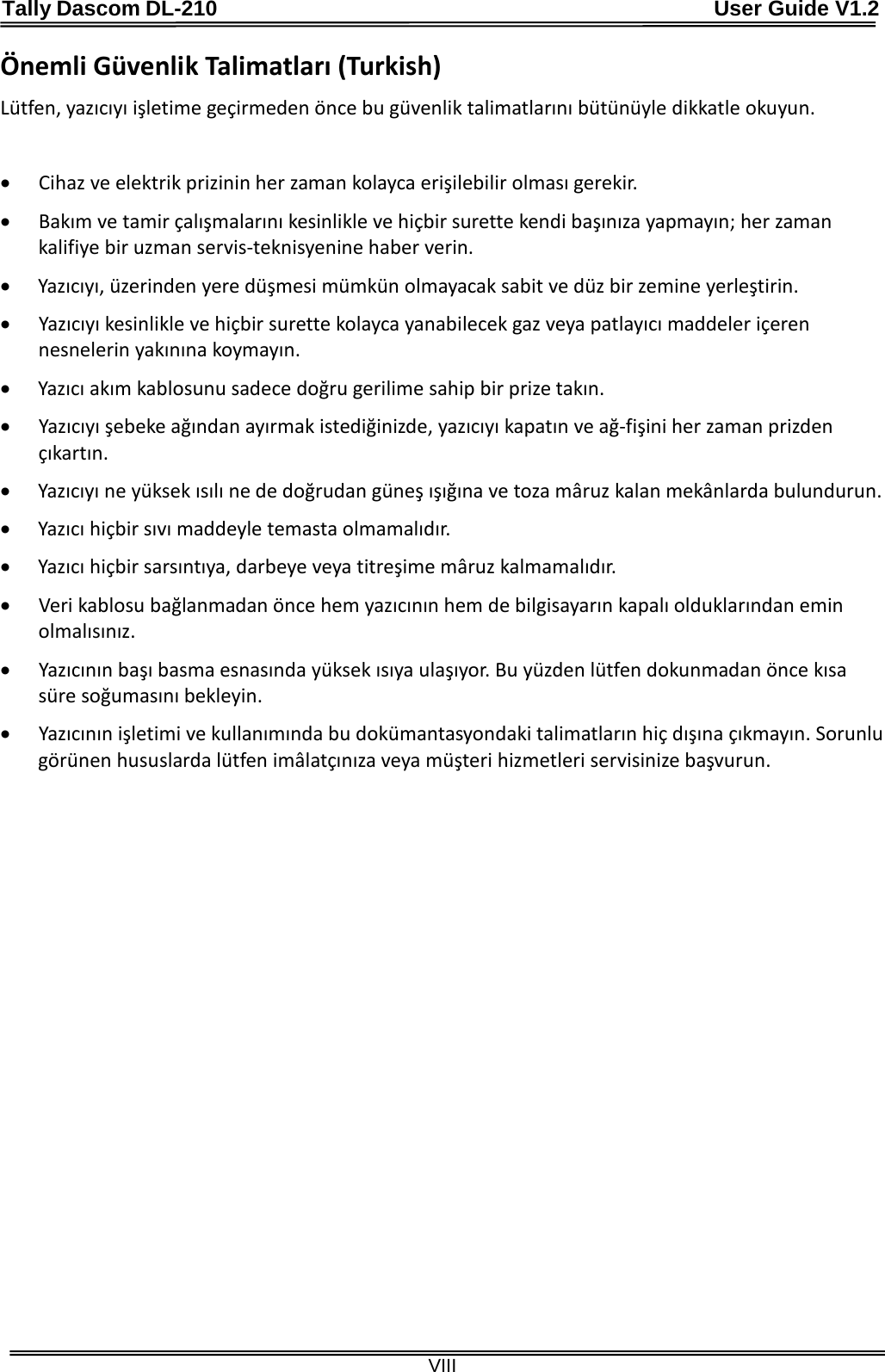 Tally Dascom DL-210                                              User Guide V1.2  VIII Önemli Güvenlik Talimatları (Turkish) Lütfen, yazıcıyı işletime geçirmeden önce bu güvenlik talimatlarını bütünüyle dikkatle okuyun.    • Cihaz ve elektrik prizinin her zaman kolayca erişilebilir olması gerekir. • Bakım ve tamir çalışmalarını kesinlikle ve hiçbir surette kendi başınıza yapmayın; her zaman kalifiye bir uzman servis-teknisyenine haber verin. • Yazıcıyı, üzerinden yere düşmesi mümkün olmayacak sabit ve düz bir zemine yerleştirin. • Yazıcıyı kesinlikle ve hiçbir surette kolayca yanabilecek gaz veya patlayıcı maddeler içeren nesnelerin yakınına koymayın. • Yazıcı akım kablosunu sadece doğru gerilime sahip bir prize takın. • Yazıcıyı şebeke ağından ayırmak istediğinizde, yazıcıyı kapatın ve ağ-fişini her zaman prizden çıkartın. • Yazıcıyı ne yüksek ısılı ne de doğrudan güneş ışığına ve toza mâruz kalan mekânlarda bulundurun. • Yazıcı hiçbir sıvı maddeyle temasta olmamalıdır. • Yazıcı hiçbir sarsıntıya, darbeye veya titreşime mâruz kalmamalıdır.   • Veri kablosu bağlanmadan önce hem yazıcının hem de bilgisayarın kapalı olduklarından emin olmalısınız. • Yazıcının başı basma esnasında yüksek ısıya ulaşıyor. Bu yüzden lütfen dokunmadan önce kısa süre soğumasını bekleyin.   • Yazıcının işletimi ve kullanımında bu dokümantasyondaki talimatların hiç dışına çıkmayın. Sorunlu görünen hususlarda lütfen imâlatçınıza veya müşteri hizmetleri servisinize başvurun. 