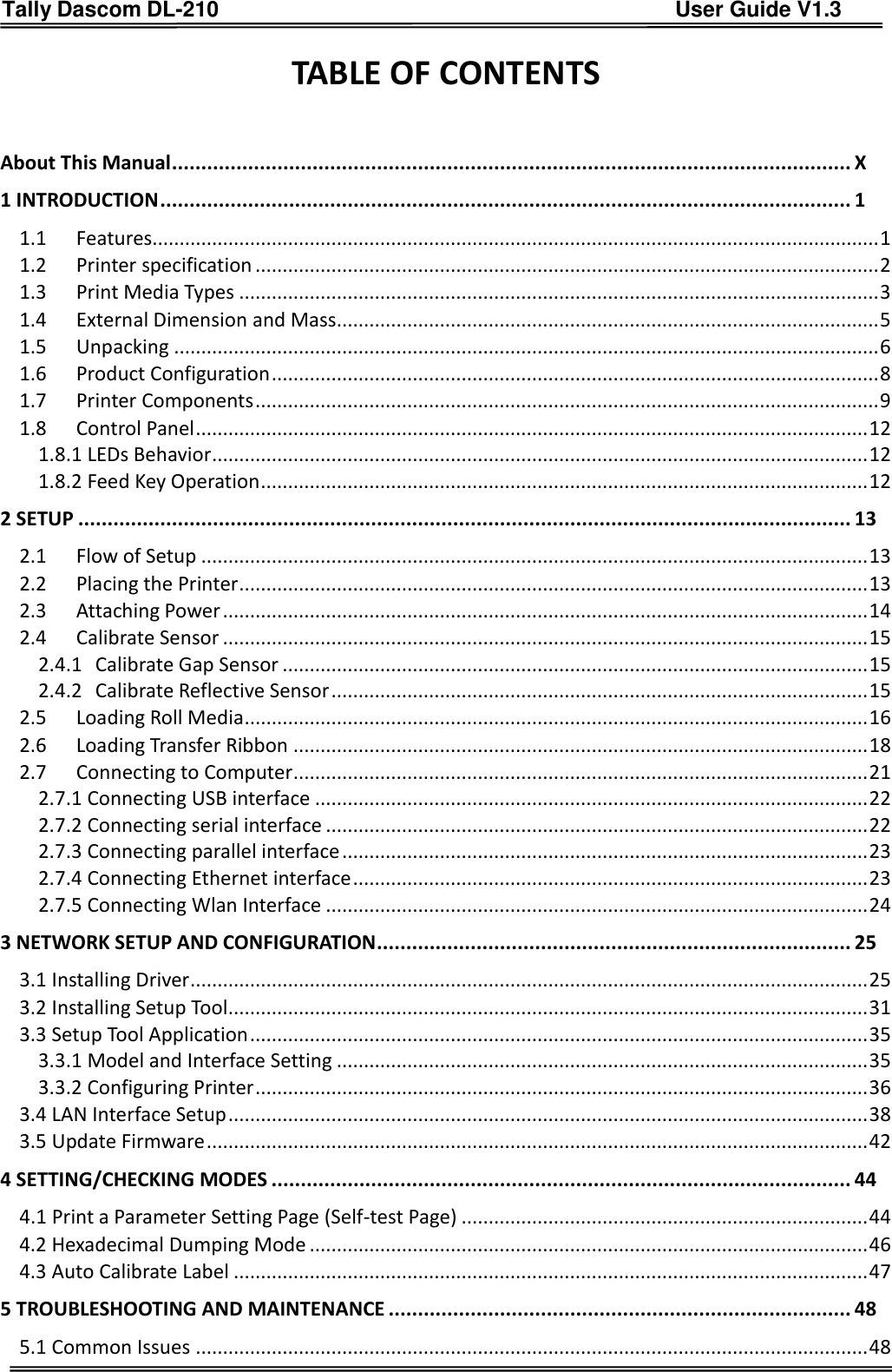 Tally Dascom DL-210                                          User Guide V1.3     TABLE OF CONTENTS  About This Manual .................................................................................................................... X 1 INTRODUCTION ...................................................................................................................... 1 1.1 Features...................................................................................................................................... 1 1.2 Printer specification ................................................................................................................... 2 1.3 Print Media Types ...................................................................................................................... 3 1.4 External Dimension and Mass.................................................................................................... 5 1.5 Unpacking .................................................................................................................................. 6 1.6 Product Configuration ................................................................................................................ 8 1.7 Printer Components ................................................................................................................... 9 1.8 Control Panel ............................................................................................................................ 12 1.8.1 LEDs Behavior ......................................................................................................................... 12 1.8.2 Feed Key Operation ................................................................................................................ 12 2 SETUP .................................................................................................................................... 13 2.1 Flow of Setup ........................................................................................................................... 13 2.2 Placing the Printer .................................................................................................................... 13 2.3 Attaching Power ....................................................................................................................... 14 2.4 Calibrate Sensor ....................................................................................................................... 15 2.4.1 Calibrate Gap Sensor ............................................................................................................ 15 2.4.2 Calibrate Reflective Sensor ................................................................................................... 15 2.5 Loading Roll Media ................................................................................................................... 16 2.6 Loading Transfer Ribbon .......................................................................................................... 18 2.7 Connecting to Computer .......................................................................................................... 21 2.7.1 Connecting USB interface ...................................................................................................... 22 2.7.2 Connecting serial interface .................................................................................................... 22 2.7.3 Connecting parallel interface ................................................................................................. 23 2.7.4 Connecting Ethernet interface ............................................................................................... 23 2.7.5 Connecting Wlan Interface .................................................................................................... 24 3 NETWORK SETUP AND CONFIGURATION ................................................................................. 25 3.1 Installing Driver ............................................................................................................................. 25 3.2 Installing Setup Tool ...................................................................................................................... 31 3.3 Setup Tool Application .................................................................................................................. 35 3.3.1 Model and Interface Setting .................................................................................................. 35 3.3.2 Configuring Printer ................................................................................................................. 36 3.4 LAN Interface Setup ...................................................................................................................... 38 3.5 Update Firmware .......................................................................................................................... 42 4 SETTING/CHECKING MODES ................................................................................................... 44 4.1 Print a Parameter Setting Page (Self-test Page) ........................................................................... 44 4.2 Hexadecimal Dumping Mode ....................................................................................................... 46 4.3 Auto Calibrate Label ..................................................................................................................... 47 5 TROUBLESHOOTING AND MAINTENANCE ............................................................................... 48 5.1 Common Issues ............................................................................................................................ 48 