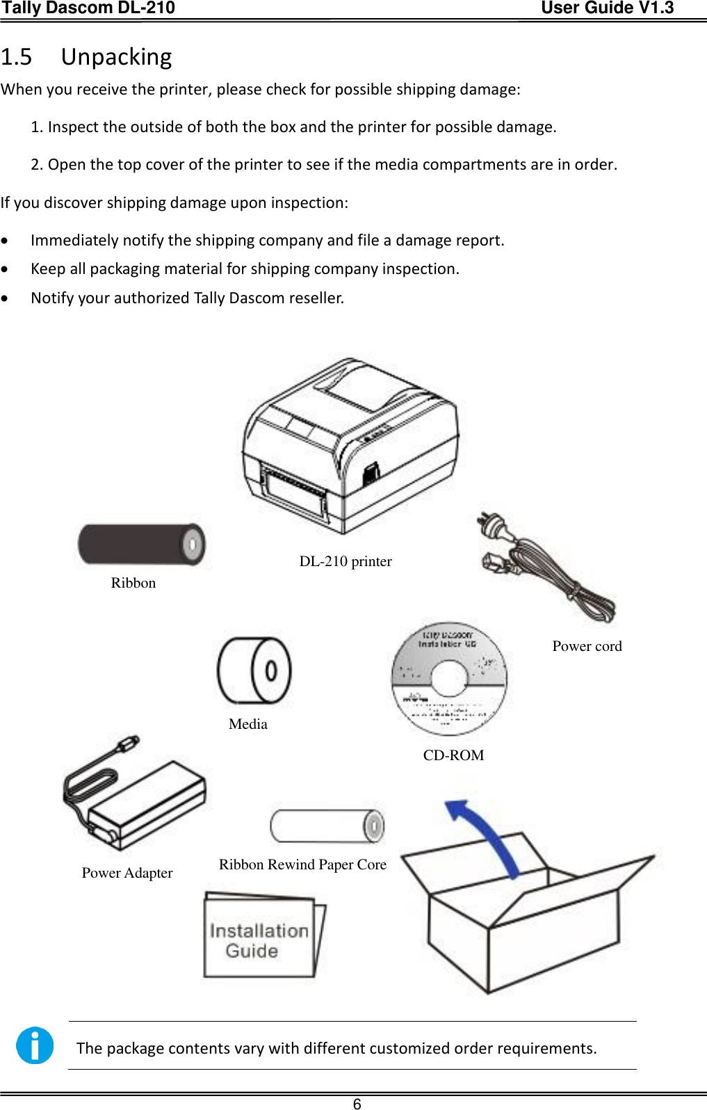 Tally Dascom DL-210                                          User Guide V1.3  6 1.5 Unpacking When you receive the printer, please check for possible shipping damage: 1. Inspect the outside of both the box and the printer for possible damage. 2. Open the top cover of the printer to see if the media compartments are in order. If you discover shipping damage upon inspection:  Immediately notify the shipping company and file a damage report.  Keep all packaging material for shipping company inspection.  Notify your authorized Tally Dascom reseller.   The package contents vary with different customized order requirements.  DL-210 printer Ribbon Power cord CD-ROM Ribbon Rewind Paper Core Power Adapter Media 