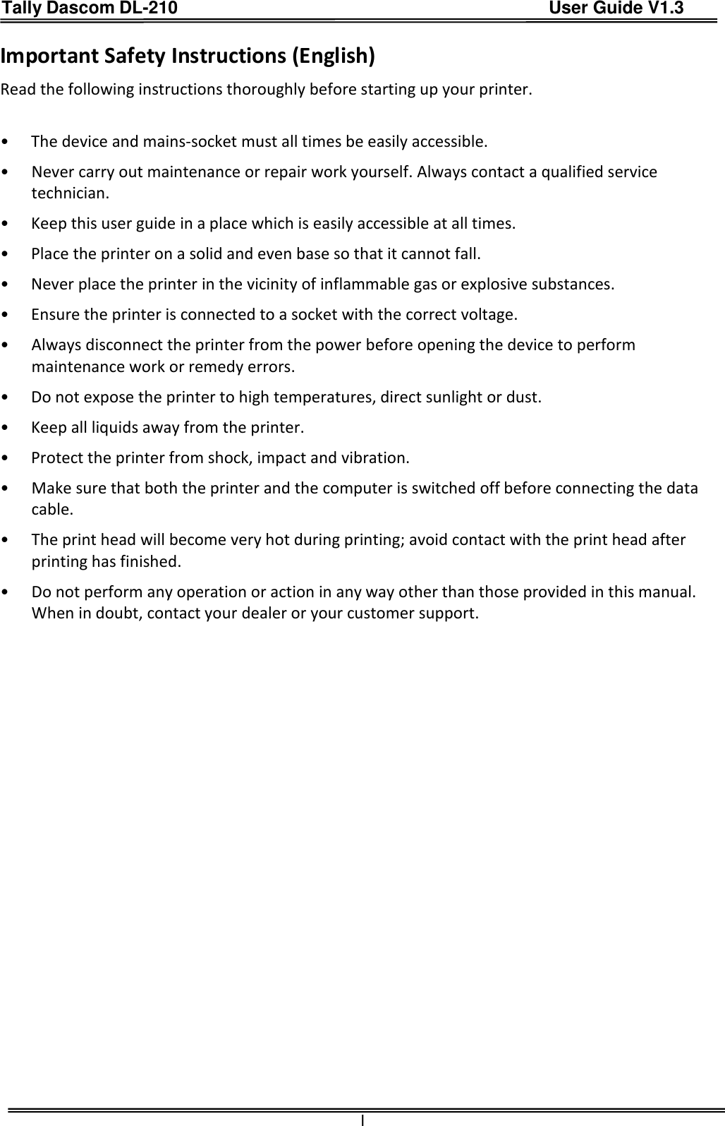 Tally Dascom DL-210                                          User Guide V1.3  I Important Safety Instructions (English) Read the following instructions thoroughly before starting up your printer.    •  The device and mains-socket must all times be easily accessible. •  Never carry out maintenance or repair work yourself. Always contact a qualified service technician. •  Keep this user guide in a place which is easily accessible at all times. •  Place the printer on a solid and even base so that it cannot fall. •  Never place the printer in the vicinity of inflammable gas or explosive substances. •  Ensure the printer is connected to a socket with the correct voltage. •  Always disconnect the printer from the power before opening the device to perform maintenance work or remedy errors. •  Do not expose the printer to high temperatures, direct sunlight or dust. •  Keep all liquids away from the printer. •  Protect the printer from shock, impact and vibration. •  Make sure that both the printer and the computer is switched off before connecting the data cable. •  The print head will become very hot during printing; avoid contact with the print head after printing has finished. •  Do not perform any operation or action in any way other than those provided in this manual. When in doubt, contact your dealer or your customer support. 