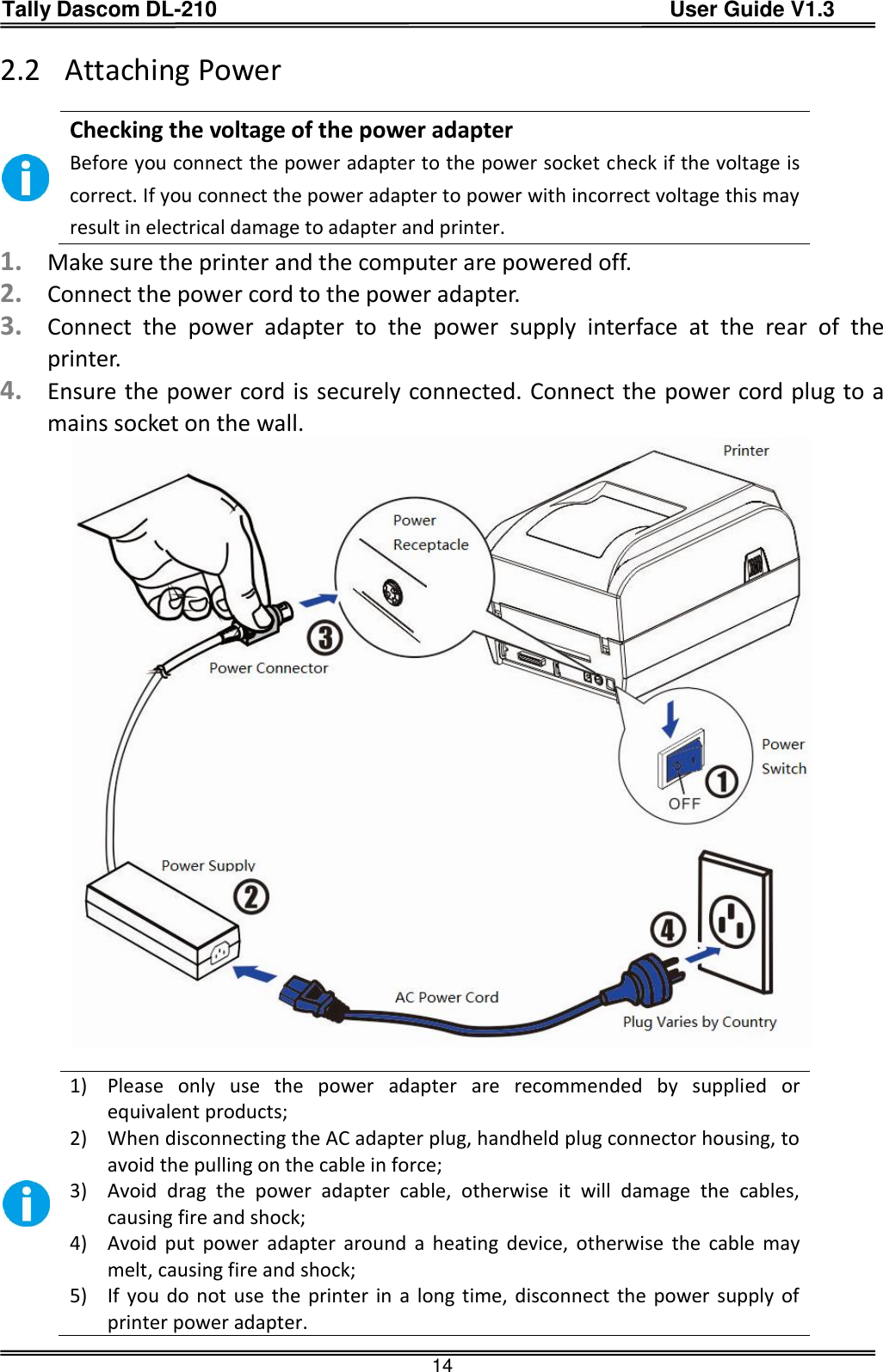 Tally Dascom DL-210                                          User Guide V1.3  14 2.2 Attaching Power   Checking the voltage of the power adapter Before you connect the power adapter to the power socket check if the voltage is correct. If you connect the power adapter to power with incorrect voltage this may result in electrical damage to adapter and printer. 1. Make sure the printer and the computer are powered off. 2. Connect the power cord to the power adapter. 3. Connect  the  power  adapter  to  the  power  supply  interface  at  the  rear  of  the printer. 4. Ensure the power cord is securely connected. Connect the power cord plug to a mains socket on the wall.    1) Please  only  use  the  power  adapter  are  recommended  by  supplied  or equivalent products; 2) When disconnecting the AC adapter plug, handheld plug connector housing, to avoid the pulling on the cable in force; 3) Avoid  drag  the  power  adapter  cable,  otherwise  it  will  damage  the  cables, causing fire and shock; 4) Avoid  put  power  adapter  around  a  heating  device,  otherwise  the  cable  may melt, causing fire and shock; 5) If you do not use  the printer in a long time, disconnect the power supply  of printer power adapter. 