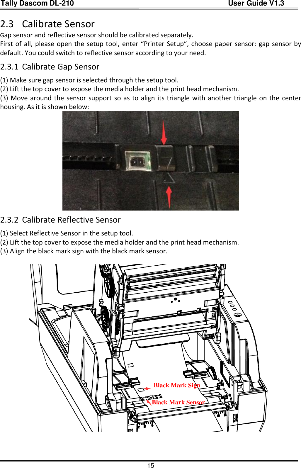 Tally Dascom DL-210                                          User Guide V1.3  15 2.3 Calibrate Sensor Gap sensor and reflective sensor should be calibrated separately.   First of all, please open the setup tool,  enter “Printer Setup”, choose paper sensor: gap sensor by default. You could switch to reflective sensor according to your need. 2.3.1 Calibrate Gap Sensor   (1) Make sure gap sensor is selected through the setup tool. (2) Lift the top cover to expose the media holder and the print head mechanism. (3) Move around the sensor support so as to align its triangle with another triangle on the  center housing. As it is shown below:  2.3.2 Calibrate Reflective Sensor (1) Select Reflective Sensor in the setup tool. (2) Lift the top cover to expose the media holder and the print head mechanism. (3) Align the black mark sign with the black mark sensor.      Black Mark Sign Black Mark Sensor 