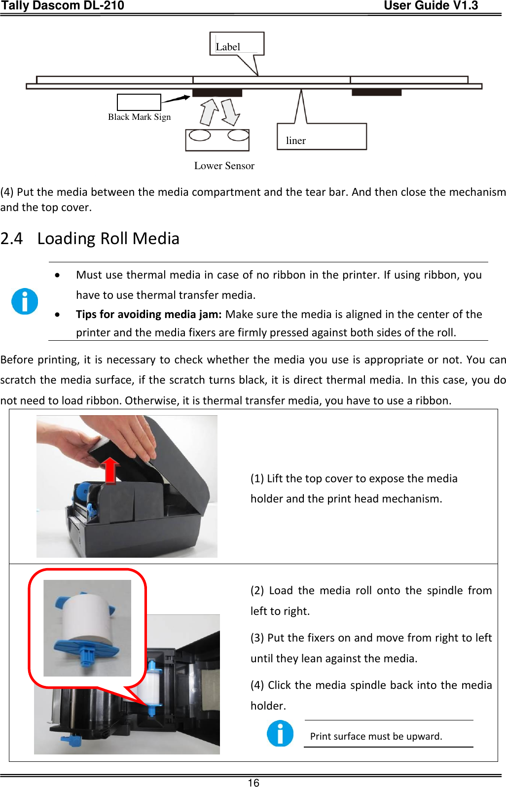 Tally Dascom DL-210                                          User Guide V1.3  16                      Label                Black Mark Sign                              liner                    Lower Sensor            (4) Put the media between the media compartment and the tear bar. And then close the mechanism and the top cover.  2.4 Loading Roll Media    Must use thermal media in case of no ribbon in the printer. If using ribbon, you have to use thermal transfer media.  Tips for avoiding media jam: Make sure the media is aligned in the center of the printer and the media fixers are firmly pressed against both sides of the roll. Before printing, it is necessary to check whether the media you use is appropriate or not. You can scratch the media surface, if the scratch turns black, it is direct thermal media. In this case, you do not need to load ribbon. Otherwise, it is thermal transfer media, you have to use a ribbon.  (1) Lift the top cover to expose the media holder and the print head mechanism.    (2)  Load  the  media  roll  onto  the  spindle  from left to right.  (3) Put the fixers on and move from right to left until they lean against the media.   (4) Click the media spindle back into the media holder.  Print surface must be upward.   