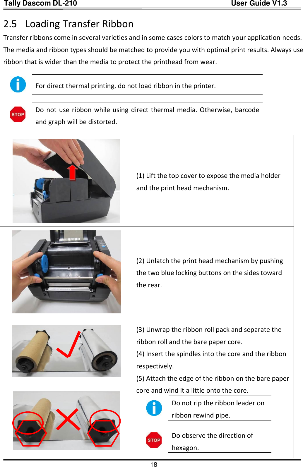 Tally Dascom DL-210                                          User Guide V1.3  18 2.5 Loading Transfer Ribbon Transfer ribbons come in several varieties and in some cases colors to match your application needs.   The media and ribbon types should be matched to provide you with optimal print results. Always use ribbon that is wider than the media to protect the printhead from wear.   For direct thermal printing, do not load ribbon in the printer.   Do not  use  ribbon while using  direct thermal media. Otherwise, barcode and graph will be distorted.   (1) Lift the top cover to expose the media holder and the print head mechanism.  (2) Unlatch the print head mechanism by pushing the two blue locking buttons on the sides toward the rear.    (3) Unwrap the ribbon roll pack and separate the ribbon roll and the bare paper core. (4) Insert the spindles into the core and the ribbon respectively. (5) Attach the edge of the ribbon on the bare paper core and wind it a little onto the core.    Do not rip the ribbon leader on ribbon rewind pipe.   Do observe the direction of hexagon.  