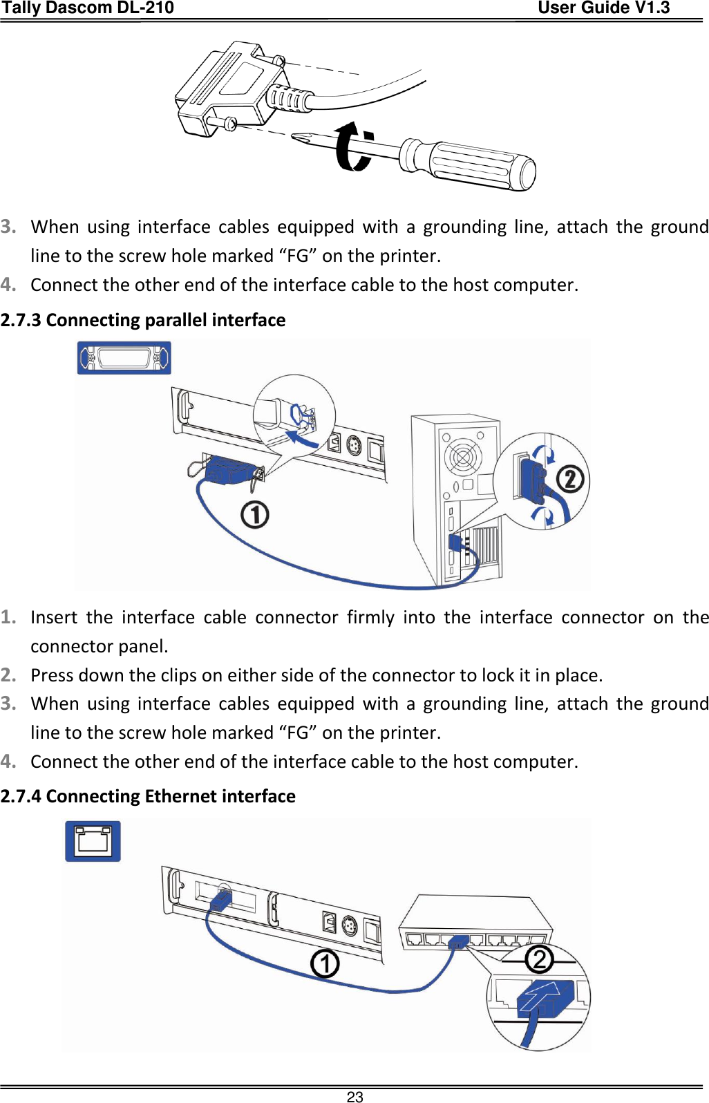 Tally Dascom DL-210                                          User Guide V1.3  23   3. When  using  interface  cables  equipped  with  a  grounding  line,  attach  the  ground line to the screw hole marked “FG” on the printer. 4. Connect the other end of the interface cable to the host computer. 2.7.3 Connecting parallel interface                1. Insert  the  interface  cable  connector  firmly  into  the  interface  connector  on  the connector panel. 2. Press down the clips on either side of the connector to lock it in place. 3. When  using  interface  cables equipped  with  a  grounding line,  attach  the  ground line to the screw hole marked “FG” on the printer. 4. Connect the other end of the interface cable to the host computer. 2.7.4 Connecting Ethernet interface                
