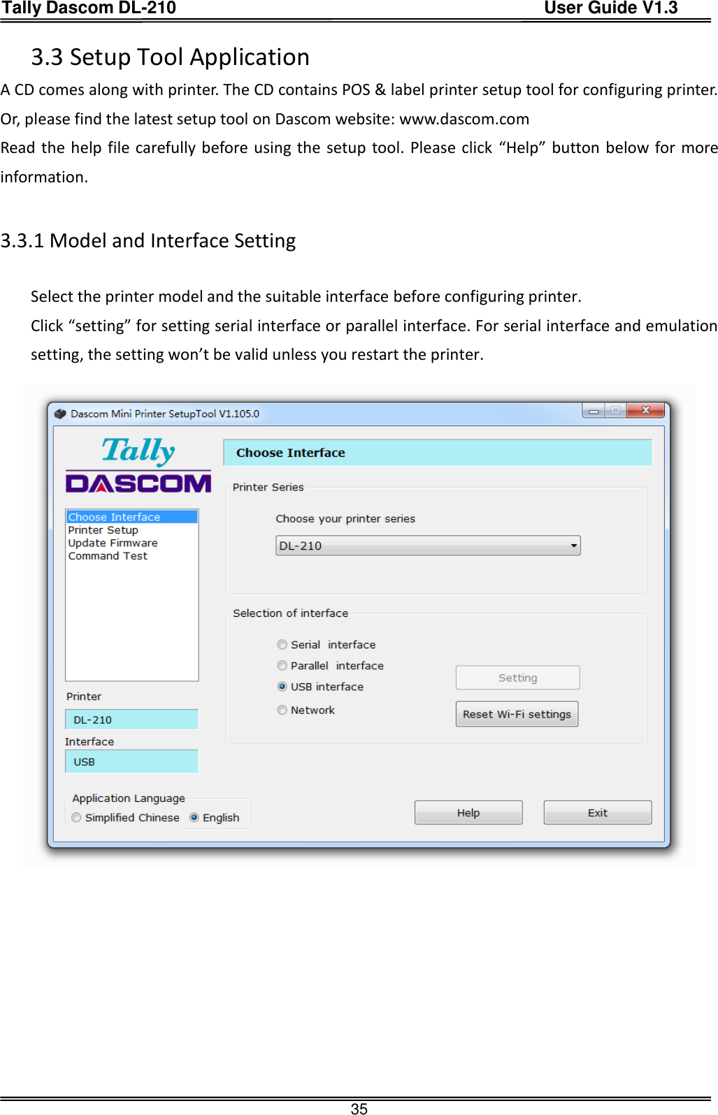 Tally Dascom DL-210                                          User Guide V1.3  35 3.3 Setup Tool Application A CD comes along with printer. The CD contains POS &amp; label printer setup tool for configuring printer. Or, please find the latest setup tool on Dascom website: www.dascom.com Read the help file carefully before using the setup tool. Please click  “Help” button below for more information.  3.3.1 Model and Interface Setting  Select the printer model and the suitable interface before configuring printer. Click “setting” for setting serial interface or parallel interface. For serial interface and emulation setting, the setting won’t be valid unless you restart the printer.         