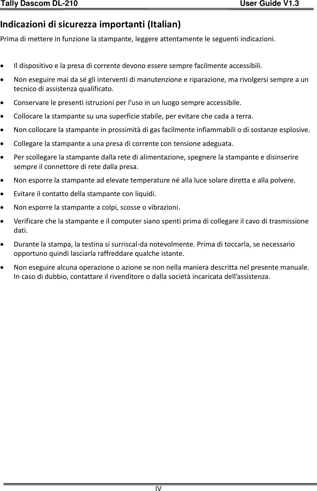 Tally Dascom DL-210                                          User Guide V1.3  IV Indicazioni di sicurezza importanti (Italian) Prima di mettere in funzione la stampante, leggere attentamente le seguenti indicazioni.     Il dispositivo e la presa di corrente devono essere sempre facilmente accessibili.  Non eseguire mai da sé gli interventi di manutenzione e riparazione, ma rivolgersi sempre a un tecnico di assistenza qualificato.  Conservare le presenti istruzioni per l’uso in un luogo sempre accessibile.  Collocare la stampante su una superficie stabile, per evitare che cada a terra.  Non collocare la stampante in prossimità di gas facilmente infiammabili o di sostanze esplosive.  Collegare la stampante a una presa di corrente con tensione adeguata.  Per scollegare la stampante dalla rete di alimentazione, spegnere la stampante e disinserire sempre il connettore di rete dalla presa.  Non esporre la stampante ad elevate temperature né alla luce solare diretta e alla polvere.  Evitare il contatto della stampante con liquidi.  Non esporre la stampante a colpi, scosse o vibrazioni.  Verificare che la stampante e il computer siano spenti prima di collegare il cavo di trasmissione dati.  Durante la stampa, la testina si surriscal-da notevolmente. Prima di toccarla, se necessario opportuno quindi lasciarla raffreddare qualche istante.  Non eseguire alcuna operazione o azione se non nella maniera descritta nel presente manuale. In caso di dubbio, contattare il rivenditore o dalla società incaricata dell’assistenza. 