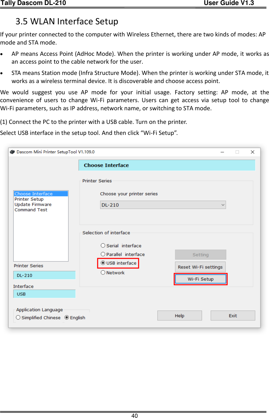 Tally Dascom DL-210                                          User Guide V1.3  40 3.5 WLAN Interface Setup If your printer connected to the computer with Wireless Ethernet, there are two kinds of modes: AP mode and STA mode.    AP means Access Point (AdHoc Mode). When the printer is working under AP mode, it works as an access point to the cable network for the user.  STA means Station mode (Infra Structure Mode). When the printer is working under STA mode, it works as a wireless terminal device. It is discoverable and choose access point. We  would  suggest  you  use  AP  mode  for  your  initial  usage.  Factory  setting:  AP  mode,  at  the convenience  of  users  to  change  Wi-Fi  parameters.  Users  can  get  access  via  setup  tool  to  change Wi-Fi parameters, such as IP address, network name, or switching to STA mode.   (1) Connect the PC to the printer with a USB cable. Turn on the printer.   Select USB interface in the setup tool. And then click “Wi-Fi Setup”.       