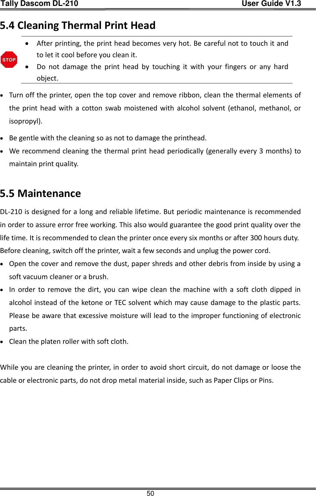 Tally Dascom DL-210                                          User Guide V1.3  50 5.4 Cleaning Thermal Print Head   After printing, the print head becomes very hot. Be careful not to touch it and to let it cool before you clean it.    Do  not  damage  the  print  head  by  touching  it  with  your  fingers  or  any  hard object.  Turn off the printer, open the top cover and remove ribbon, clean the thermal elements of the print head with  a cotton swab moistened with  alcohol solvent (ethanol, methanol, or isopropyl).  Be gentle with the cleaning so as not to damage the printhead.  We recommend cleaning the thermal print head periodically (generally every 3 months) to maintain print quality.  5.5 Maintenance DL-210 is designed for a long and reliable lifetime. But periodic maintenance is recommended in order to assure error free working. This also would guarantee the good print quality over the life time. It is recommended to clean the printer once every six months or after 300 hours duty.   Before cleaning, switch off the printer, wait a few seconds and unplug the power cord.  Open the cover and remove the dust, paper shreds and other debris from inside by using a soft vacuum cleaner or a brush.  In  order  to remove  the  dirt,  you  can  wipe  clean  the  machine  with  a  soft  cloth  dipped  in alcohol instead of the ketone or TEC solvent which may cause damage to the plastic parts. Please be aware that excessive moisture will lead to the improper functioning of electronic parts.  Clean the platen roller with soft cloth.  While you are cleaning the printer, in order to avoid short circuit, do not damage or loose the cable or electronic parts, do not drop metal material inside, such as Paper Clips or Pins.    