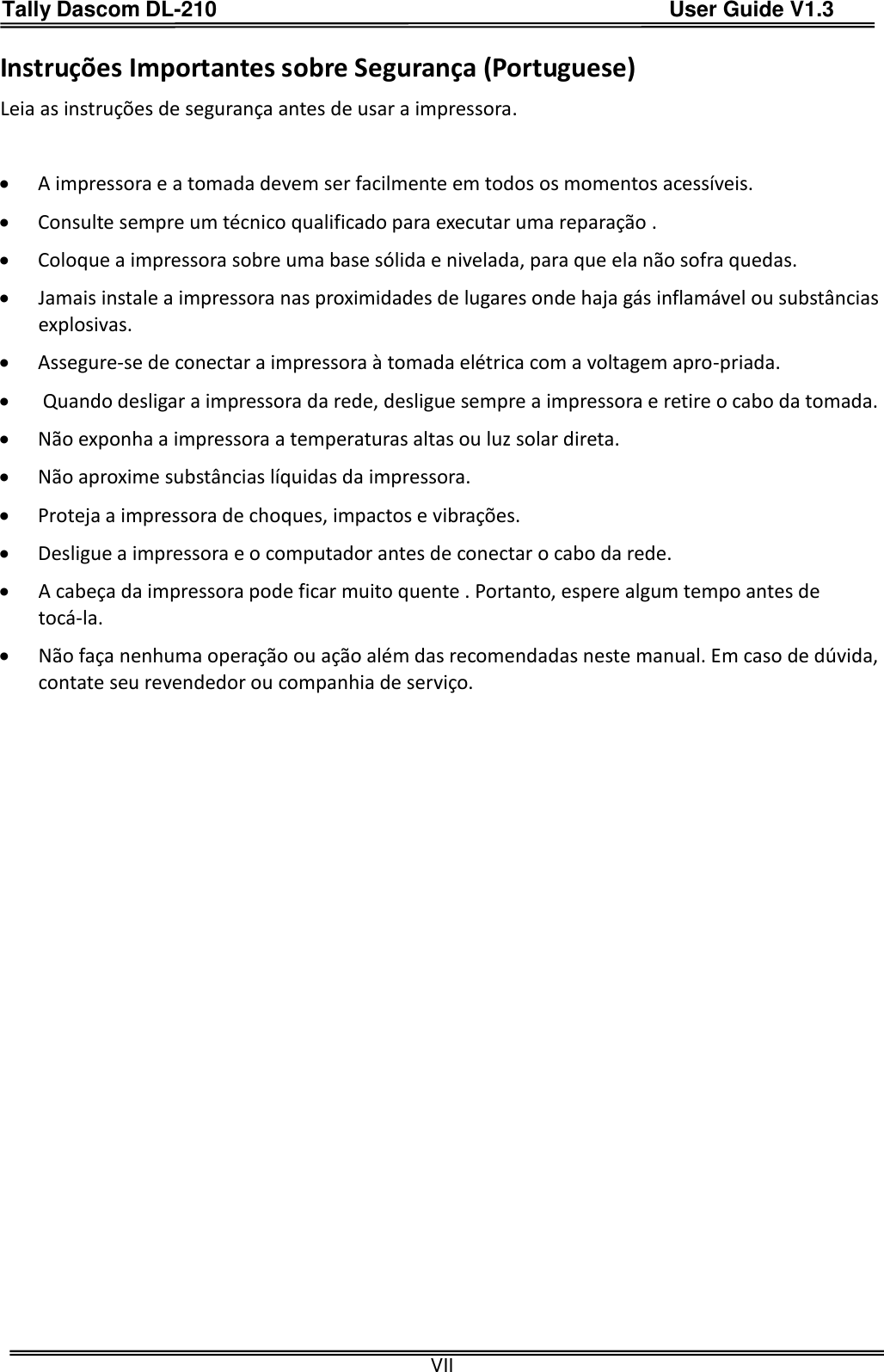 Tally Dascom DL-210                                          User Guide V1.3  VII Instruções Importantes sobre Segurança (Portuguese) Leia as instruções de segurança antes de usar a impressora.   A impressora e a tomada devem ser facilmente em todos os momentos acessíveis.  Consulte sempre um técnico qualificado para executar uma reparação .    Coloque a impressora sobre uma base sólida e nivelada, para que ela não sofra quedas.    Jamais instale a impressora nas proximidades de lugares onde haja gás inflamável ou substâncias explosivas.    Assegure-se de conectar a impressora à tomada elétrica com a voltagem apro-priada.     Quando desligar a impressora da rede, desligue sempre a impressora e retire o cabo da tomada.    Não exponha a impressora a temperaturas altas ou luz solar direta.    Não aproxime substâncias líquidas da impressora.    Proteja a impressora de choques, impactos e vibrações.    Desligue a impressora e o computador antes de conectar o cabo da rede.    A cabeça da impressora pode ficar muito quente . Portanto, espere algum tempo antes de tocá-la.  Não faça nenhuma operação ou ação além das recomendadas neste manual. Em caso de dúvida, contate seu revendedor ou companhia de serviço.   