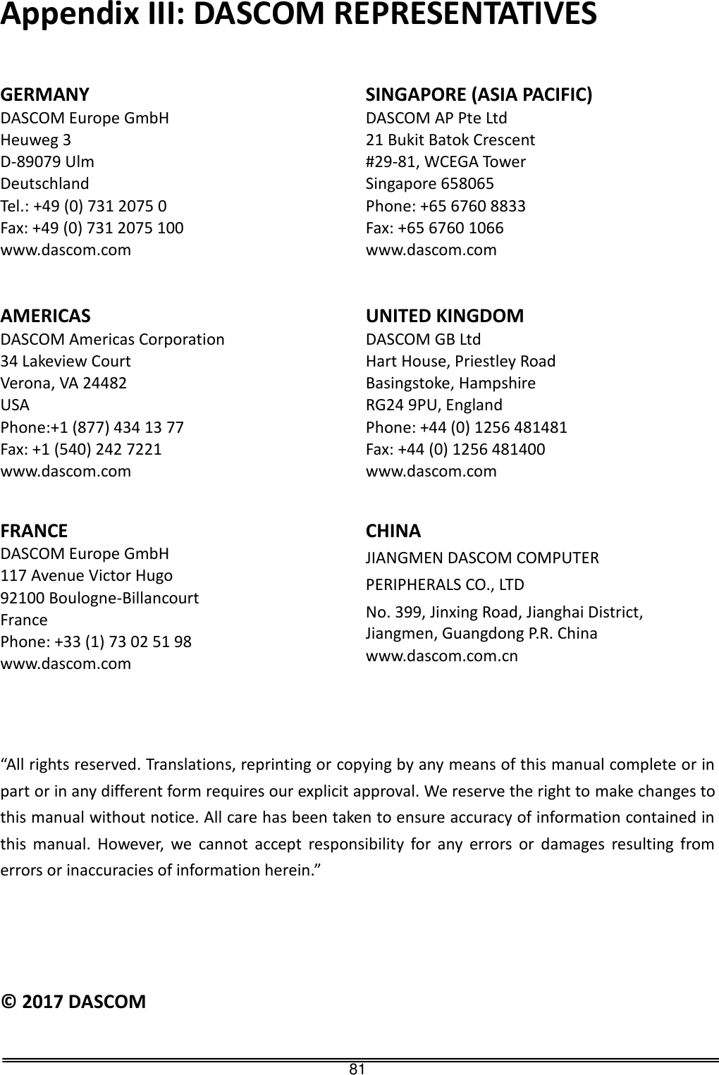   81 Appendix III: DASCOM REPRESENTATIVES   GERMANY DASCOM Europe GmbH Heuweg 3 D-89079 Ulm Deutschland Tel.: +49 (0) 731 2075 0 Fax: +49 (0) 731 2075 100 www.dascom.com SINGAPORE (ASIA PACIFIC) DASCOM AP Pte Ltd 21 Bukit Batok Crescent #29-81, WCEGA Tower Singapore 658065 Phone: +65 6760 8833 Fax: +65 6760 1066 www.dascom.com AMERICAS DASCOM Americas Corporation 34 Lakeview Court Verona, VA 24482 USA Phone:+1 (877) 434 13 77 Fax: +1 (540) 242 7221 www.dascom.com UNITED KINGDOM DASCOM GB Ltd Hart House, Priestley Road Basingstoke, Hampshire RG24 9PU, England Phone: +44 (0) 1256 481481 Fax: +44 (0) 1256 481400 www.dascom.com FRANCE DASCOM Europe GmbH 117 Avenue Victor Hugo 92100 Boulogne-Billancourt France Phone: +33 (1) 73 02 51 98 www.dascom.com   CHINA JIANGMEN DASCOM COMPUTER   PERIPHERALS CO., LTD No. 399, Jinxing Road, Jianghai District, Jiangmen, Guangdong P.R. China www.dascom.com.cn   “All rights reserved. Translations, reprinting or copying by any means of this manual complete or in part or in any different form requires our explicit approval. We reserve the right to make changes to this manual without notice. All care has been taken to ensure accuracy of information contained in this  manual.  However,  we  cannot  accept  responsibility  for  any  errors  or  damages  resulting  from errors or inaccuracies of information herein.”     ©  2017 DASCOM                                               