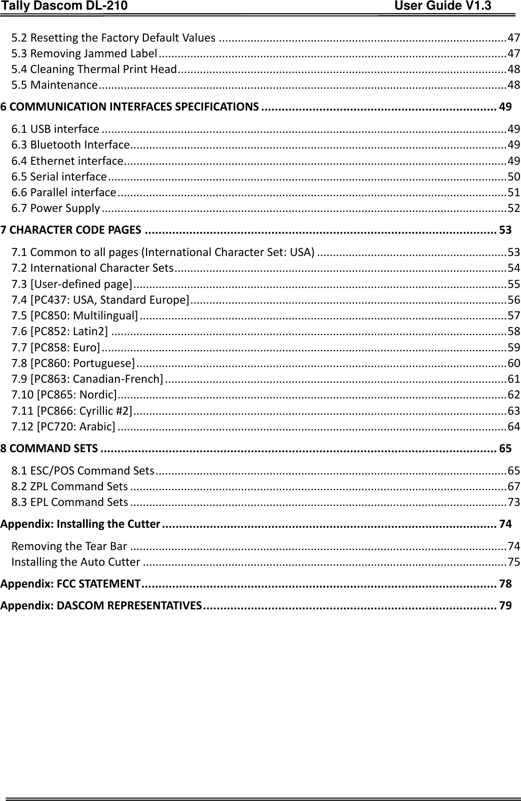 Tally Dascom DL-210                                          User Guide V1.3     5.2 Resetting the Factory Default Values ........................................................................................... 47 5.3 Removing Jammed Label .............................................................................................................. 47 5.4 Cleaning Thermal Print Head ........................................................................................................ 48 5.5 Maintenance ................................................................................................................................. 48 6 COMMUNICATION INTERFACES SPECIFICATIONS ..................................................................... 49 6.1 USB interface ................................................................................................................................ 49 6.3 Bluetooth Interface....................................................................................................................... 49 6.4 Ethernet interface ......................................................................................................................... 49 6.5 Serial interface .............................................................................................................................. 50 6.6 Parallel interface ........................................................................................................................... 51 6.7 Power Supply ................................................................................................................................ 52 7 CHARACTER CODE PAGES ....................................................................................................... 53 7.1 Common to all pages (International Character Set: USA) ............................................................ 53 7.2 International Character Sets ......................................................................................................... 54 7.3 [User-defined page] ...................................................................................................................... 55 7.4 [PC437: USA, Standard Europe] .................................................................................................... 56 7.5 [PC850: Multilingual] .................................................................................................................... 57 7.6 [PC852: Latin2] ............................................................................................................................. 58 7.7 [PC858: Euro] ................................................................................................................................ 59 7.8 [PC860: Portuguese] ..................................................................................................................... 60 7.9 [PC863: Canadian-French] ............................................................................................................ 61 7.10 [PC865: Nordic] ........................................................................................................................... 62 7.11 [PC866: Cyrillic #2] ...................................................................................................................... 63 7.12 [PC720: Arabic] ........................................................................................................................... 64 8 COMMAND SETS .................................................................................................................... 65 8.1 ESC/POS Command Sets ............................................................................................................... 65 8.2 ZPL Command Sets ....................................................................................................................... 67 8.3 EPL Command Sets ....................................................................................................................... 73 Appendix: Installing the Cutter .................................................................................................. 74 Removing the Tear Bar ....................................................................................................................... 74 Installing the Auto Cutter ................................................................................................................... 75 Appendix: FCC STATEMENT ........................................................................................................ 78 Appendix: DASCOM REPRESENTATIVES ...................................................................................... 79        