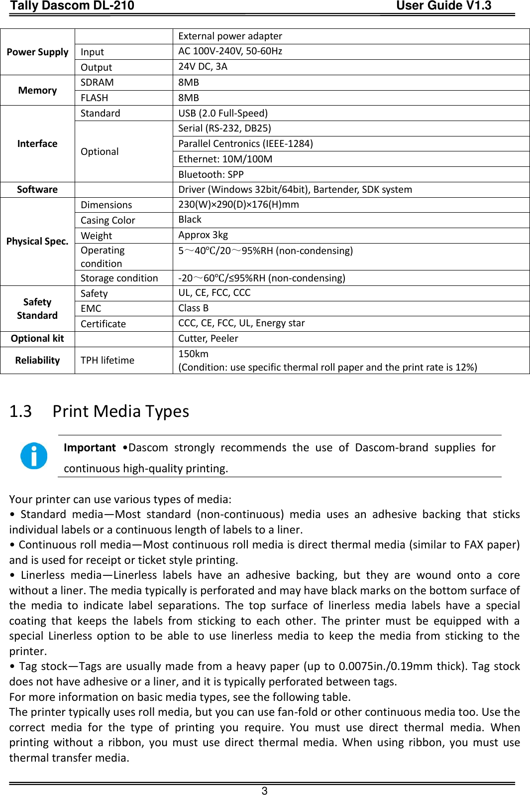 Tally Dascom DL-210                                          User Guide V1.3  3 Power Supply  External power adapter Input AC 100V-240V, 50-60Hz Output 24V DC, 3A Memory SDRAM 8MB FLASH 8MB Interface Standard USB (2.0 Full-Speed)         Optional Serial (RS-232, DB25)   Parallel Centronics (IEEE-1284) Ethernet: 10M/100M Bluetooth: SPP Software  Driver (Windows 32bit/64bit), Bartender, SDK system Physical Spec. Dimensions 230(W)×290(D)×176(H)mm Casing Color Black Weight Approx 3kg Operating condition 5～40℃/20～95%RH (non-condensing) Storage condition -20～60℃/≤95%RH (non-condensing) Safety Standard Safety UL, CE, FCC, CCC EMC Class B Certificate CCC, CE, FCC, UL, Energy star Optional kit  Cutter, Peeler Reliability TPH lifetime 150km   (Condition: use specific thermal roll paper and the print rate is 12%)   1.3 Print Media Types   Important •Dascom  strongly  recommends  the  use  of  Dascom-brand  supplies  for continuous high-quality printing.    Your printer can use various types of media: •  Standard  media—Most  standard  (non-continuous)  media  uses  an  adhesive  backing  that  sticks individual labels or a continuous length of labels to a liner. • Continuous roll media—Most continuous roll media is direct thermal media (similar to FAX paper) and is used for receipt or ticket style printing. •  Linerless  media—Linerless  labels  have  an  adhesive  backing,  but  they  are  wound  onto  a  core without a liner. The media typically is perforated and may have black marks on the bottom surface of the  media  to  indicate  label  separations.  The  top  surface  of  linerless  media  labels  have  a  special coating  that  keeps  the  labels  from  sticking  to  each  other.  The  printer  must  be  equipped  with  a special  Linerless  option  to  be  able  to  use  linerless  media  to  keep  the  media  from  sticking  to  the printer. • Tag stock—Tags are usually made from a heavy paper (up to 0.0075in./0.19mm thick). Tag stock does not have adhesive or a liner, and it is typically perforated between tags. For more information on basic media types, see the following table. The printer typically uses roll media, but you can use fan-fold or other continuous media too. Use the correct  media  for  the  type  of  printing  you  require.  You  must  use  direct  thermal  media.  When printing  without  a ribbon,  you  must  use  direct  thermal  media.  When  using  ribbon,  you  must  use thermal transfer media.  