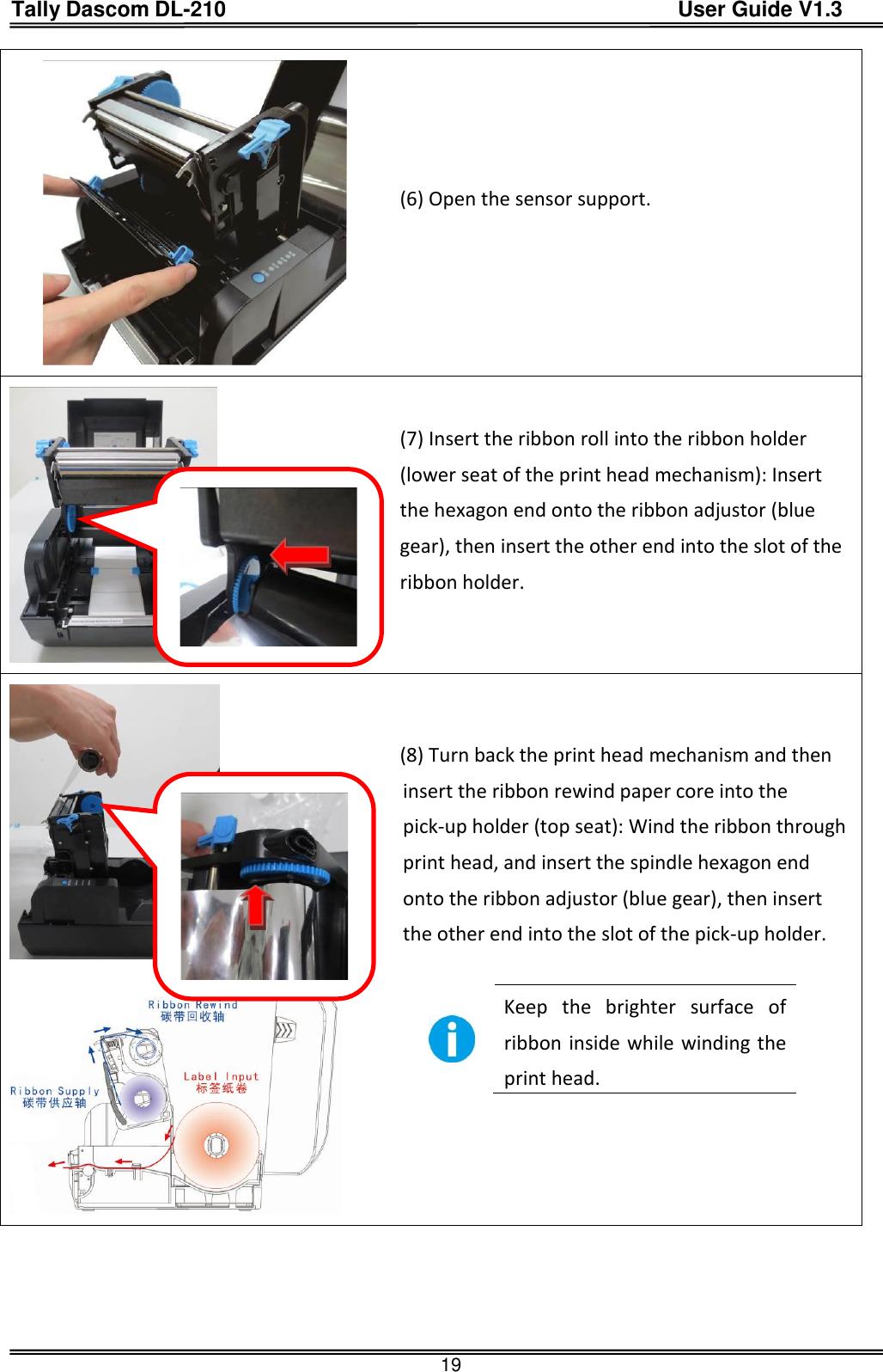 Tally Dascom DL-210                                          User Guide V1.3  19  (6) Open the sensor support.   (7) Insert the ribbon roll into the ribbon holder (lower seat of the print head mechanism): Insert the hexagon end onto the ribbon adjustor (blue gear), then insert the other end into the slot of the ribbon holder.      (8) Turn back the print head mechanism and then insert the ribbon rewind paper core into the pick-up holder (top seat): Wind the ribbon through print head, and insert the spindle hexagon end onto the ribbon adjustor (blue gear), then insert the other end into the slot of the pick-up holder.   Keep  the  brighter  surface  of ribbon inside while winding the print head.     