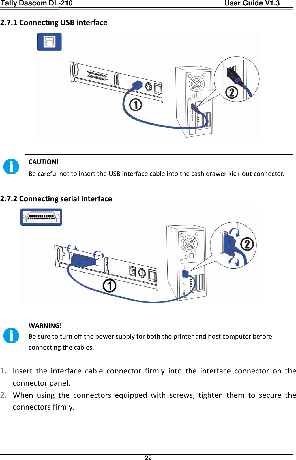 Tally Dascom DL-210                                          User Guide V1.3  22 2.7.1 Connecting USB interface              CAUTION!   Be careful not to insert the USB interface cable into the cash drawer kick-out connector.  2.7.2 Connecting serial interface             WARNING!   Be sure to turn off the power supply for both the printer and host computer before connecting the cables.  1. Insert  the  interface  cable  connector  firmly  into  the  interface  connector  on  the connector panel. 2. When  using  the  connectors  equipped  with  screws,  tighten  them  to  secure  the connectors firmly.  