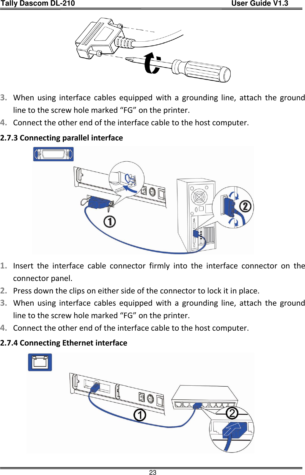 Tally Dascom DL-210                                          User Guide V1.3  23   3. When  using  interface  cables  equipped  with  a  grounding  line,  attach  the  ground line to the screw hole marked “FG” on the printer. 4. Connect the other end of the interface cable to the host computer. 2.7.3 Connecting parallel interface                1. Insert  the  interface  cable  connector  firmly  into  the  interface  connector  on  the connector panel. 2. Press down the clips on either side of the connector to lock it in place. 3. When  using  interface  cables  equipped  with  a  grounding  line,  attach  the  ground line to the screw hole marked “FG” on the printer. 4. Connect the other end of the interface cable to the host computer. 2.7.4 Connecting Ethernet interface                