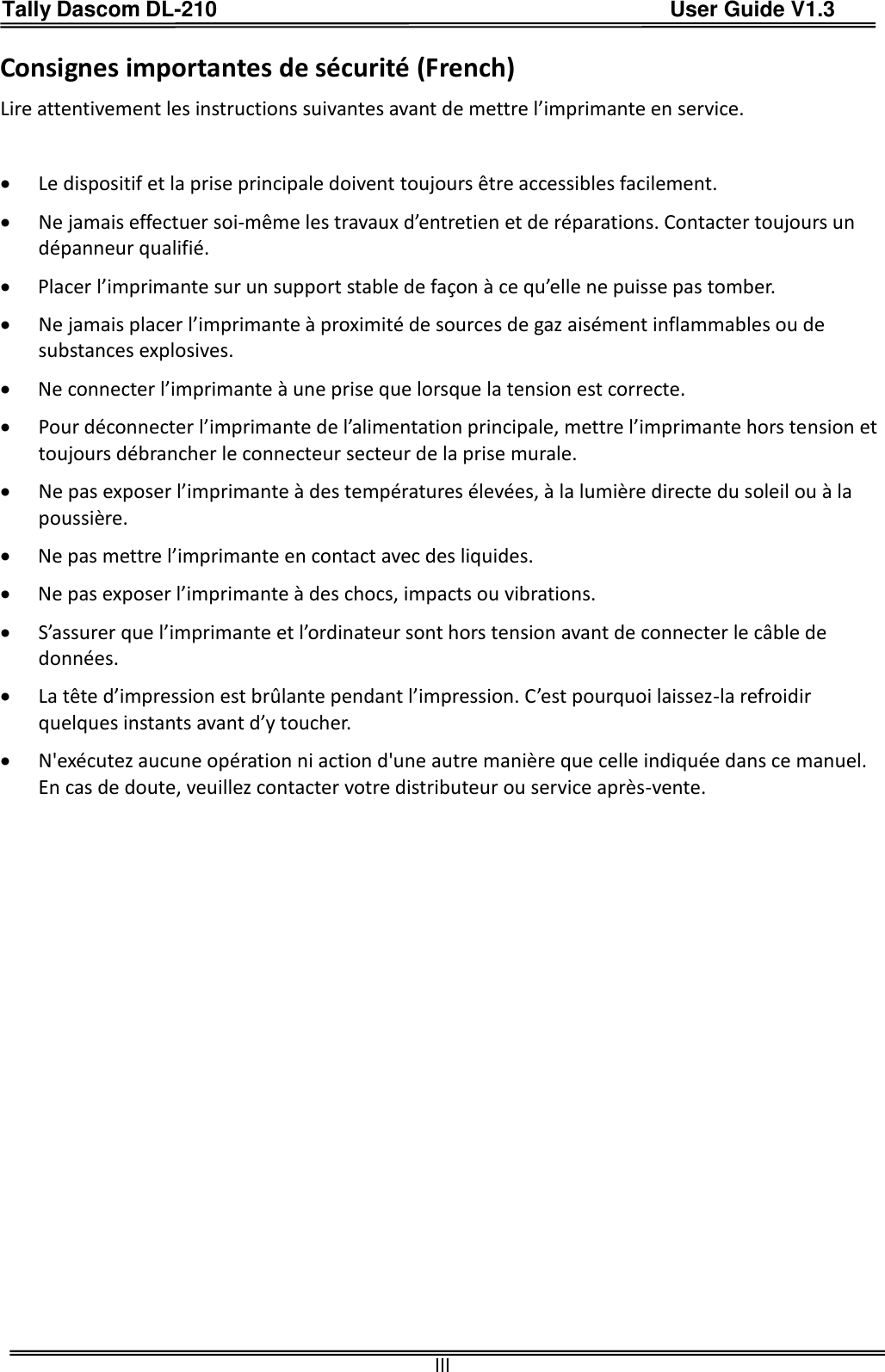 Tally Dascom DL-210                                          User Guide V1.3  III Consignes importantes de sécurité (French) Lire attentivement les instructions suivantes avant de mettre l’imprimante en service.     Le dispositif et la prise principale doivent toujours être accessibles facilement.  Ne jamais effectuer soi-même les travaux d’entretien et de réparations. Contacter toujours un dépanneur qualifié.  Placer l’imprimante sur un support stable de façon à ce qu’elle ne puisse pas tomber.  Ne jamais placer l’imprimante à proximité de sources de gaz aisément inflammables ou de substances explosives.  Ne connecter l’imprimante à une prise que lorsque la tension est correcte.  Pour déconnecter l’imprimante de l’alimentation principale, mettre l’imprimante hors tension et toujours débrancher le connecteur secteur de la prise murale.  Ne pas exposer l’imprimante à des températures élevées, à la lumière directe du soleil ou à la poussière.  Ne pas mettre l’imprimante en contact avec des liquides.  Ne pas exposer l’imprimante à des chocs, impacts ou vibrations.  S’assurer que l’imprimante et l’ordinateur sont hors tension avant de connecter le câble de données.  La tête d’impression est brûlante pendant l’impression. C’est pourquoi laissez-la refroidir quelques instants avant d’y toucher.  N&apos;exécutez aucune opération ni action d&apos;une autre manière que celle indiquée dans ce manuel. En cas de doute, veuillez contacter votre distributeur ou service après-vente. 