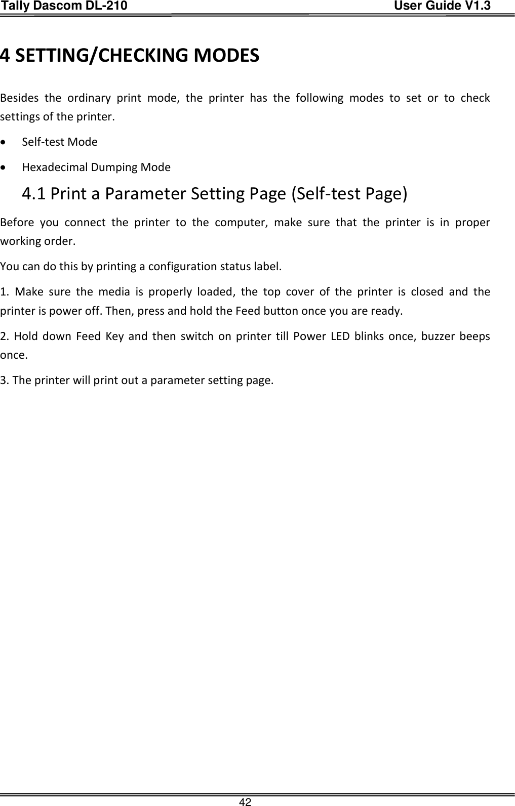 Tally Dascom DL-210                                          User Guide V1.3  42 4 SETTING/CHECKING MODES Besides  the  ordinary  print  mode,  the  printer  has  the  following  modes  to  set  or  to  check settings of the printer.  Self-test Mode  Hexadecimal Dumping Mode 4.1 Print a Parameter Setting Page (Self-test Page) Before  you  connect  the  printer  to  the  computer,  make  sure  that  the  printer  is  in  proper working order. You can do this by printing a configuration status label. 1.  Make  sure  the  media  is  properly  loaded,  the  top  cover  of  the  printer  is  closed  and  the printer is power off. Then, press and hold the Feed button once you are ready. 2. Hold  down  Feed Key and  then switch on printer  till  Power  LED blinks once, buzzer beeps once. 3. The printer will print out a parameter setting page.   