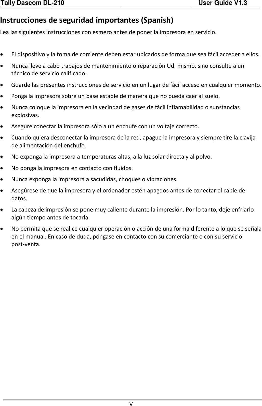 Tally Dascom DL-210                                          User Guide V1.3  V Instrucciones de seguridad importantes (Spanish) Lea las siguientes instrucciones con esmero antes de poner la impresora en servicio.     El dispositivo y la toma de corriente deben estar ubicados de forma que sea fácil acceder a ellos.  Nunca lleve a cabo trabajos de mantenimiento o reparación Ud. mismo, sino consulte a un técnico de servicio calificado.  Guarde las presentes instrucciones de servicio en un lugar de fácil acceso en cualquier momento.  Ponga la impresora sobre un base estable de manera que no pueda caer al suelo.  Nunca coloque la impresora en la vecindad de gases de fácil inflamabilidad o sunstancias explosivas.  Asegure conectar la impresora sólo a un enchufe con un voltaje correcto.  Cuando quiera desconectar la impresora de la red, apague la impresora y siempre tire la clavija de alimentación del enchufe.  No exponga la impresora a temperaturas altas, a la luz solar directa y al polvo.  No ponga la impresora en contacto con fluidos.  Nunca exponga la impresora a sacudidas, choques o vibraciones.  Asegúrese de que la impresora y el ordenador estén apagdos antes de conectar el cable de datos.  La cabeza de impresión se pone muy caliente durante la impresión. Por lo tanto, deje enfriarlo algún tiempo antes de tocarla.  No permita que se realice cualquier operación o acción de una forma diferente a lo que se señala en el manual. En caso de duda, póngase en contacto con su comerciante o con su servicio post-venta. 