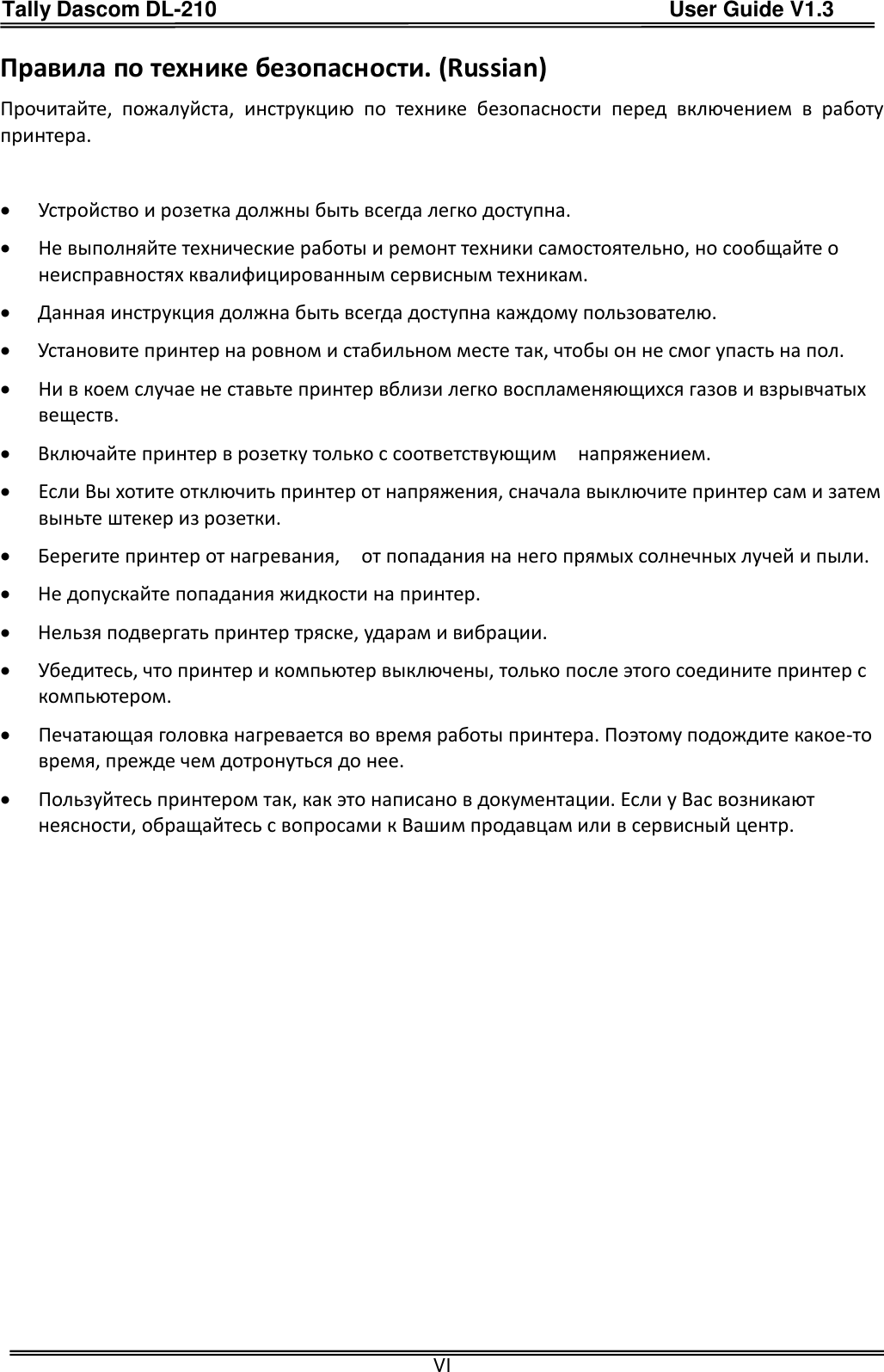 Tally Dascom DL-210                                          User Guide V1.3  VI Правила по технике безопасности. (Russian) Прочитайте,  пожалуйста, инструкцию  по  технике  безопасности  перед  включением  в  работу принтера.   Устройство и розетка должны быть всегда легко доступна.  Не выполняйте технические работы и ремонт техники самостоятельно, но сообщайте о неисправностях квалифицированным сервисным техникам.  Данная инструкция должна быть всегда доступна каждому пользователю.  Установите принтер на ровном и стабильном месте так, чтобы он не смог упасть на пол.  Ни в коем случае не ставьте принтер вблизи легко воспламеняющихся газов и взрывчатых веществ.    Включайте принтер в розетку только с соответствующим    напряжением.  Если Вы хотите отключить принтер от напряжения, сначала выключите принтер сам и затем выньте штекер из розетки.      Берегите принтер от нагревания,    от попадания на него прямых солнечных лучей и пыли.  Не допускайте попадания жидкости на принтер.  Нельзя подвергать принтер тряске, ударам и вибрации.  Убедитесь, что принтер и компьютер выключены, только после этого соедините принтер с компьютером.    Печатающая головка нагревается во время работы принтера. Поэтому подождите какое-то время, прежде чем дотронуться до нее.  Пользуйтесь принтером так, как это написано в документации. Если у Вас возникают неясности, обращайтесь с вопросами к Вашим продавцам или в сервисный центр.   