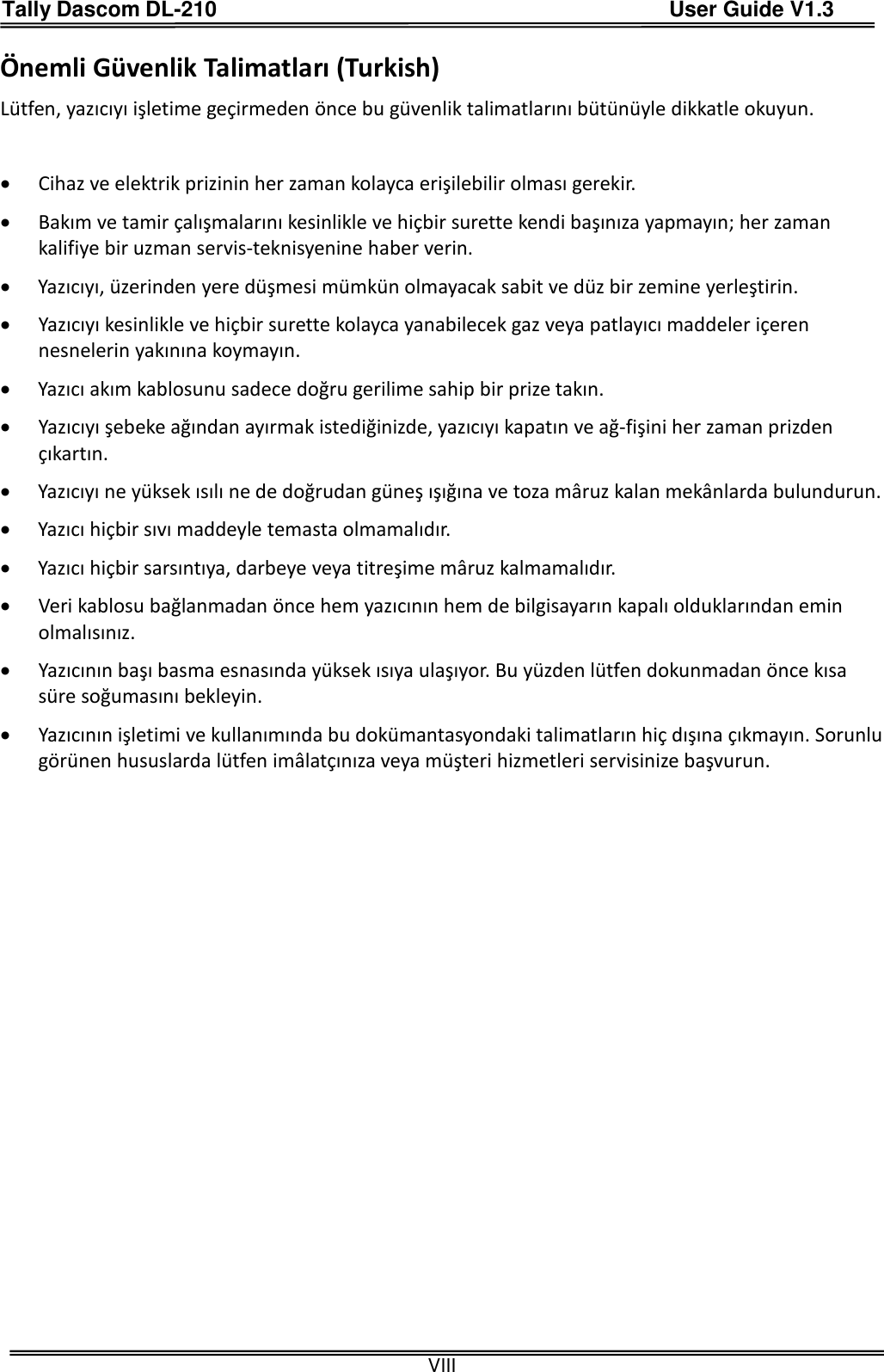 Tally Dascom DL-210                                          User Guide V1.3  VIII Önemli Güvenlik Talimatları (Turkish) Lütfen, yazıcıyı işletime geçirmeden önce bu güvenlik talimatlarını bütünüyle dikkatle okuyun.     Cihaz ve elektrik prizinin her zaman kolayca erişilebilir olması gerekir.  Bakım ve tamir çalışmalarını kesinlikle ve hiçbir surette kendi başınıza yapmayın; her zaman kalifiye bir uzman servis-teknisyenine haber verin.  Yazıcıyı, üzerinden yere düşmesi mümkün olmayacak sabit ve düz bir zemine yerleştirin.  Yazıcıyı kesinlikle ve hiçbir surette kolayca yanabilecek gaz veya patlayıcı maddeler içeren nesnelerin yakınına koymayın.  Yazıcı akım kablosunu sadece doğru gerilime sahip bir prize takın.  Yazıcıyı şebeke ağından ayırmak istediğinizde, yazıcıyı kapatın ve ağ-fişini her zaman prizden çıkartın.  Yazıcıyı ne yüksek ısılı ne de doğrudan güneş ışığına ve toza mâruz kalan mekânlarda bulundurun.  Yazıcı hiçbir sıvı maddeyle temasta olmamalıdır.  Yazıcı hiçbir sarsıntıya, darbeye veya titreşime mâruz kalmamalıdır.    Veri kablosu bağlanmadan önce hem yazıcının hem de bilgisayarın kapalı olduklarından emin olmalısınız.  Yazıcının başı basma esnasında yüksek ısıya ulaşıyor. Bu yüzden lütfen dokunmadan önce kısa süre soğumasını bekleyin.    Yazıcının işletimi ve kullanımında bu dokümantasyondaki talimatların hiç dışına çıkmayın. Sorunlu görünen hususlarda lütfen imâlatçınıza veya müşteri hizmetleri servisinize başvurun. 