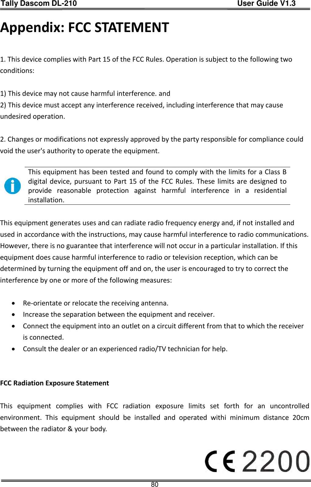 Tally Dascom DL-210                                          User Guide V1.3  80 Appendix: FCC STATEMENT     1. This device complies with Part 15 of the FCC Rules. Operation is subject to the following two conditions:    1) This device may not cause harmful interference. and 2) This device must accept any interference received, including interference that may cause undesired operation.    2. Changes or modifications not expressly approved by the party responsible for compliance could void the user&apos;s authority to operate the equipment.     This equipment has been tested and found to comply with the limits for a Class B digital device, pursuant to Part 15 of the FCC Rules. These limits are designed to provide  reasonable  protection  against  harmful  interference  in  a  residential installation.  This equipment generates uses and can radiate radio frequency energy and, if not installed and used in accordance with the instructions, may cause harmful interference to radio communications. However, there is no guarantee that interference will not occur in a particular installation. If this equipment does cause harmful interference to radio or television reception, which can be determined by turning the equipment off and on, the user is encouraged to try to correct the interference by one or more of the following measures:     Re-orientate or relocate the receiving antenna.    Increase the separation between the equipment and receiver.    Connect the equipment into an outlet on a circuit different from that to which the receiver is connected.    Consult the dealer or an experienced radio/TV technician for help.   FCC Radiation Exposure Statement  This  equipment  complies  with  FCC  radiation  exposure  limits  set  forth  for  an  uncontrolled environment.  This  equipment  should  be  installed  and  operated  withi  minimum  distance  20cm between the radiator &amp; your body.