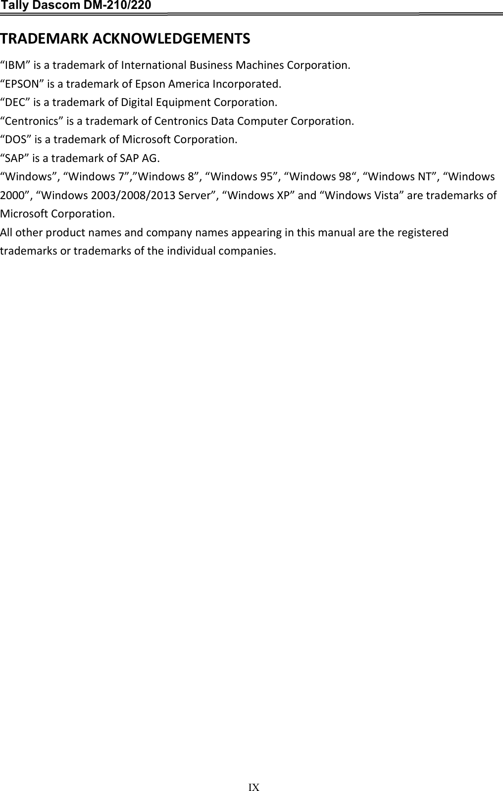 Tally Dascom DM-210/220   IX TRADEMARK ACKNOWLEDGEMENTS “IBM” is a trademark of International Business Machines Corporation.   “EPSON” is a trademark of Epson America Incorporated.   “DEC” is a trademark of Digital Equipment Corporation.   “Centronics” is a trademark of Centronics Data Computer Corporation.   “DOS” is a trademark of Microsoft Corporation.   “SAP” is a trademark of SAP AG.   “Windows”, “Windows 7”,”Windows 8”, “Windows 95”, “Windows 98“, “Windows NT”, “Windows 2000”, “Windows 2003/2008/2013 Server”, “Windows XP” and “Windows Vista” are trademarks of Microsoft Corporation.   All other product names and company names appearing in this manual are the registered trademarks or trademarks of the individual companies.   