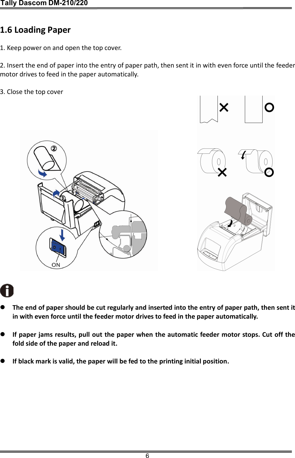 Tally Dascom DM-210/220  6  1.6 Loading Paper  1. Keep power on and open the top cover.  2. Insert the end of paper into the entry of paper path, then sent it in with even force until the feeder motor drives to feed in the paper automatically.  3. Close the top cover                   The end of paper should be cut regularly and inserted into the entry of paper path, then sent it in with even force until the feeder motor drives to feed in the paper automatically.   If paper jams results, pull out the paper when the automatic feeder motor stops. Cut off the fold side of the paper and reload it.     If black mark is valid, the paper will be fed to the printing initial position.            