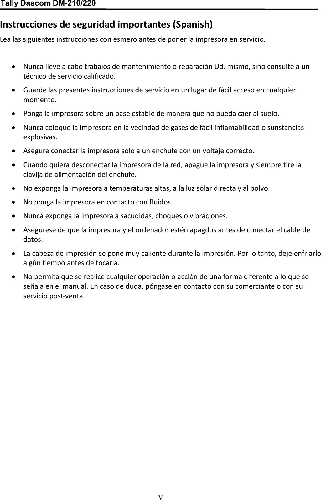 Tally Dascom DM-210/220   V Instrucciones de seguridad importantes (Spanish) Lea las siguientes instrucciones con esmero antes de poner la impresora en servicio.     Nunca lleve a cabo trabajos de mantenimiento o reparación Ud. mismo, sino consulte a un técnico de servicio calificado.  Guarde las presentes instrucciones de servicio en un lugar de fácil acceso en cualquier momento.  Ponga la impresora sobre un base estable de manera que no pueda caer al suelo.  Nunca coloque la impresora en la vecindad de gases de fácil inflamabilidad o sunstancias explosivas.  Asegure conectar la impresora sólo a un enchufe con un voltaje correcto.  Cuando quiera desconectar la impresora de la red, apague la impresora y siempre tire la clavija de alimentación del enchufe.  No exponga la impresora a temperaturas altas, a la luz solar directa y al polvo.  No ponga la impresora en contacto con fluidos.  Nunca exponga la impresora a sacudidas, choques o vibraciones.  Asegúrese de que la impresora y el ordenador estén apagdos antes de conectar el cable de datos.  La cabeza de impresión se pone muy caliente durante la impresión. Por lo tanto, deje enfriarlo algún tiempo antes de tocarla.  No permita que se realice cualquier operación o acción de una forma diferente a lo que se señala en el manual. En caso de duda, póngase en contacto con su comerciante o con su servicio post-venta. 