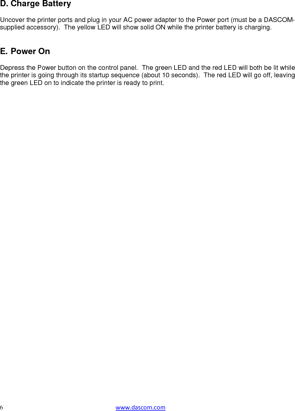  6  www.dascom.com  D. Charge Battery  Uncover the printer ports and plug in your AC power adapter to the Power port (must be a DASCOM-supplied accessory).  The yellow LED will show solid ON while the printer battery is charging.   E. Power On  Depress the Power button on the control panel.  The green LED and the red LED will both be lit while the printer is going through its startup sequence (about 10 seconds).  The red LED will go off, leaving the green LED on to indicate the printer is ready to print.         