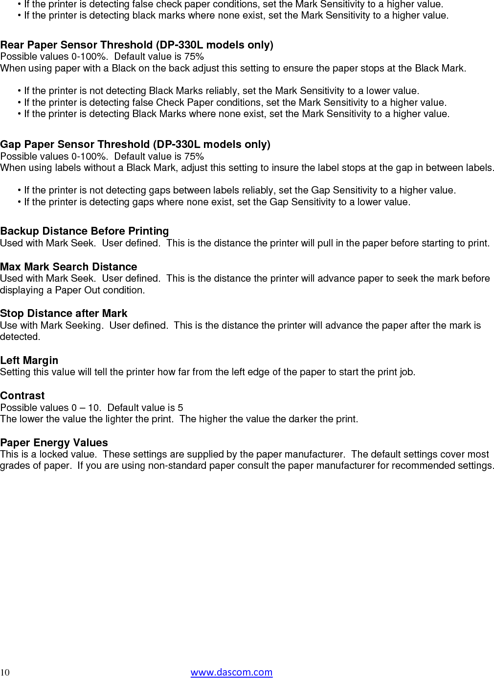   10  www.dascom.com  • If the printer is detecting false check paper conditions, set the Mark Sensitivity to a higher value.  • If the printer is detecting black marks where none exist, set the Mark Sensitivity to a higher value.   Rear Paper Sensor Threshold (DP-330L models only) Possible values 0-100%.  Default value is 75% When using paper with a Black on the back adjust this setting to ensure the paper stops at the Black Mark.  • If the printer is not detecting Black Marks reliably, set the Mark Sensitivity to a lower value.  • If the printer is detecting false Check Paper conditions, set the Mark Sensitivity to a higher value.  • If the printer is detecting Black Marks where none exist, set the Mark Sensitivity to a higher value.   Gap Paper Sensor Threshold (DP-330L models only) Possible values 0-100%.  Default value is 75% When using labels without a Black Mark, adjust this setting to insure the label stops at the gap in between labels.  • If the printer is not detecting gaps between labels reliably, set the Gap Sensitivity to a higher value.  • If the printer is detecting gaps where none exist, set the Gap Sensitivity to a lower value.   Backup Distance Before Printing Used with Mark Seek.  User defined.  This is the distance the printer will pull in the paper before starting to print.  Max Mark Search Distance Used with Mark Seek.  User defined.  This is the distance the printer will advance paper to seek the mark before displaying a Paper Out condition.  Stop Distance after Mark Use with Mark Seeking.  User defined.  This is the distance the printer will advance the paper after the mark is detected.  Left Margin Setting this value will tell the printer how far from the left edge of the paper to start the print job.  Contrast Possible values 0 – 10.  Default value is 5 The lower the value the lighter the print.  The higher the value the darker the print.  Paper Energy Values This is a locked value.  These settings are supplied by the paper manufacturer.  The default settings cover most grades of paper.  If you are using non-standard paper consult the paper manufacturer for recommended settings.         