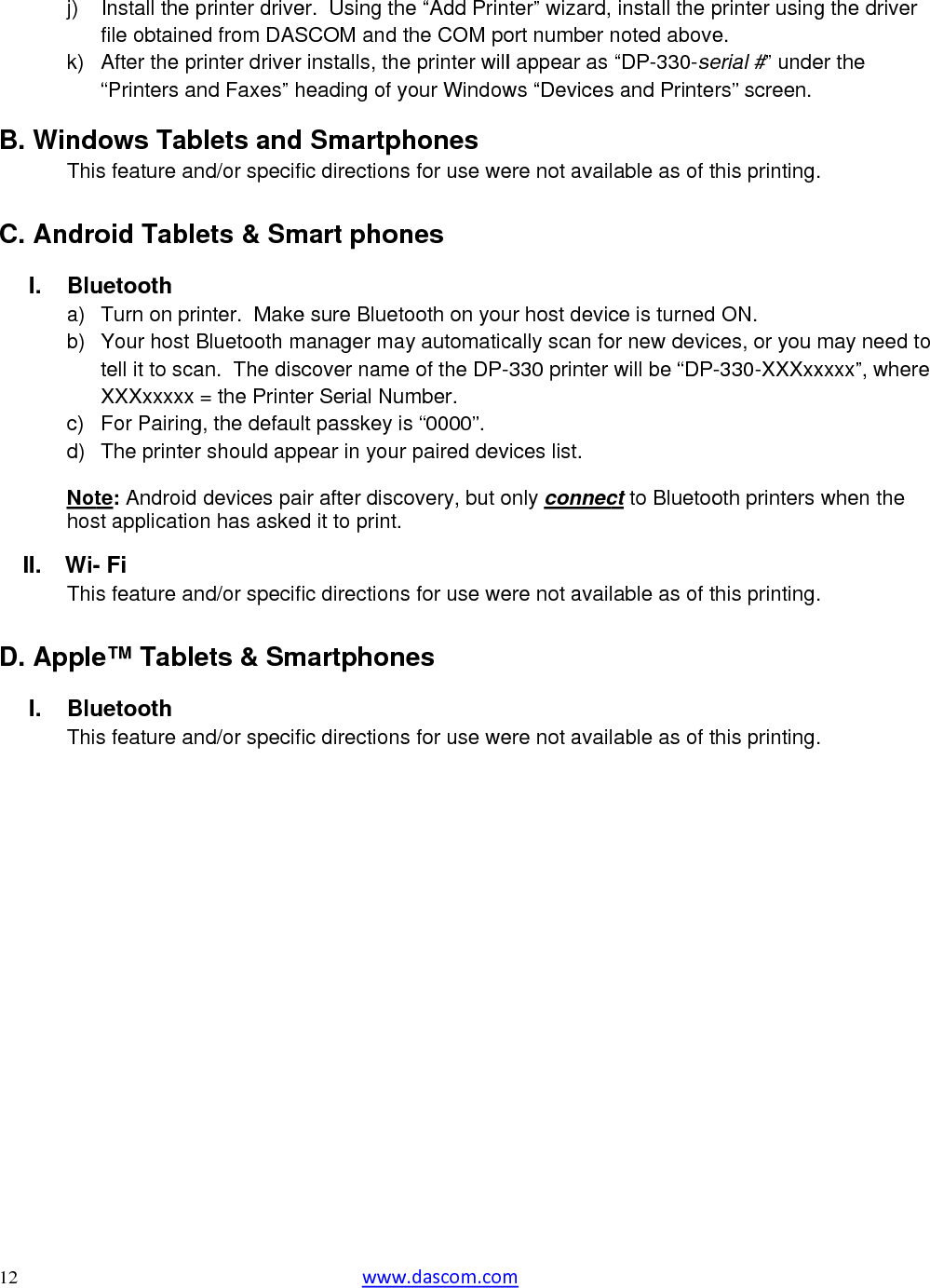  12  j) k) B. WindThi C. AndroI. Blua) b) c) d) NothosII.  Wi-Thi D. Apple BluI.Thi               Install the pfile obtaineAfter the pr“Printers anows Tabs feature anoid Tableuetooth Turn on priYour host Btell it to scaXXXxxxxx For PairingThe printerte: Android st applicatio- Fi s feature ane™ Tableuetooth s feature anprinter driveed from DASrinter driver nd Faxes” hblets andnd/or specifets &amp; Sminter.  MakeBluetooth man.  The disc= the Printeg, the defaulr should appdevices pan has askednd/or specifets &amp; Smnd/or specif wwwer.  Using thSCOM and tinstalls, theheading of y Smartphic directionsmart phone sure Bluetomanager macover nameer Serial Nult passkey ispear in yourir after discod it to print.ic directionsmartphonic directionsw.dascom.come “Add Printhe COM poe printer willyour Windowhones s for use wenes ooth on youy automatice of the DP-mber.   s “0000”. r paired devovery, but os for use wees s for use wem ter” wizard,ort number nl appear as ws “Devicesere not availur host deviccally scan fo-330 printer vices list. only connecere not availere not avail install the pnoted above“DP-330-ses and Printelable as of tce is turnedor new devicwill be “DP-ct to Bluetoolable as of tlable as of tprinter usinge. erial #” unders” screen. this printing ON. ces, or you -330-XXXxxoth printers this printingthis printingg the driver er the  . may need toxxxx”, wherewhen the . . o e 