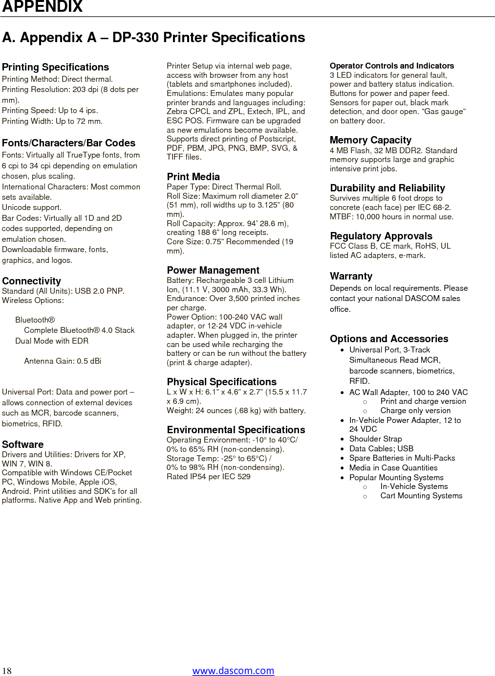   18  www.dascom.com  APPENDIX  A. Appendix A – DP-330 Printer Specifications  Printing Specifications Printing Method: Direct thermal. Printing Resolution: 203 dpi (8 dots per mm). Printing Speed: Up to 4 ips. Printing Width: Up to 72 mm.  Fonts/Characters/Bar Codes Fonts: Virtually all TrueType fonts, from 6 cpi to 34 cpi depending on emulation chosen, plus scaling. International Characters: Most common sets available. Unicode support. Bar Codes: Virtually all 1D and 2D codes supported, depending on emulation chosen. Downloadable firmware, fonts, graphics, and logos.  Connectivity Standard (All Units): USB 2.0 PNP. Wireless Options:  Bluetooth® Complete Bluetooth® 4.0 Stack Dual Mode with EDR Antenna Gain: 0.5 dBi  Universal Port: Data and power port – allows connection of external devices such as MCR, barcode scanners, biometrics, RFID.  Software Drivers and Utilities: Drivers for XP, WIN 7, WIN 8. Compatible with Windows CE/Pocket PC, Windows Mobile, Apple iOS, Android. Print utilities and SDK’s for all platforms. Native App and Web printing. Printer Setup via internal web page, access with browser from any host (tablets and smartphones included). Emulations: Emulates many popular printer brands and languages including: Zebra CPCL and ZPL, Extech, IPL, and ESC POS. Firmware can be upgraded as new emulations become available. Supports direct printing of Postscript, PDF, PBM, JPG, PNG, BMP, SVG, &amp; TIFF files.  Print Media Paper Type: Direct Thermal Roll. Roll Size: Maximum roll diameter 2.0” (51 mm), roll widths up to 3.125” (80 mm). Roll Capacity: Approx. 94’ 28.6 m), creating 188 6” long receipts. Core Size: 0.75” Recommended (19 mm).  Power Management Battery: Rechargeable 3 cell Lithium Ion, (11.1 V, 3000 mAh, 33.3 Wh). Endurance: Over 3,500 printed inches per charge. Power Option: 100-240 VAC wall adapter, or 12-24 VDC in-vehicle adapter. When plugged in, the printer can be used while recharging the battery or can be run without the battery (print &amp; charge adapter).  Physical Specifications L x W x H: 6.1” x 4.6” x 2.7” (15.5 x 11.7 x 6.9 cm). Weight: 24 ounces (.68 kg) with battery. Environmental SpecificationsOperating Environment: -10° to 40°C/ 0% to 65% RH (non-condensing). Storage Temp: -25° to 65°C) /  0% to 98% RH (non-condensing). Rated IP54 per IEC 529   Operator Controls and Indicators 3 LED indicators for general fault, power and battery status indication. Buttons for power and paper feed. Sensors for paper out, black mark detection, and door open. “Gas gauge” on battery door.  Memory Capacity 4 MB Flash, 32 MB DDR2. Standard memory supports large and graphic intensive print jobs.   Durability and Reliability Survives multiple 6 foot drops to concrete (each face) per IEC 68-2. MTBF: 10,000 hours in normal use.  Regulatory Approvals FCC Class B, CE mark, RoHS, UL listed AC adapters, e-mark.  Warranty Depends on local requirements. Please contact your national DASCOM sales office.   Options and Accessories  Universal Port, 3-Track Simultaneous Read MCR, barcode scanners, biometrics, RFID.   AC Wall Adapter, 100 to 240 VACo  Print and charge version o  Charge only version   In-Vehicle Power Adapter, 12 to 24 VDC  Shoulder Strap   Data Cables; USB  Spare Batteries in Multi-Packs   Media in Case Quantities  Popular Mounting Systems o In-Vehicle Systems o  Cart Mounting Systems  