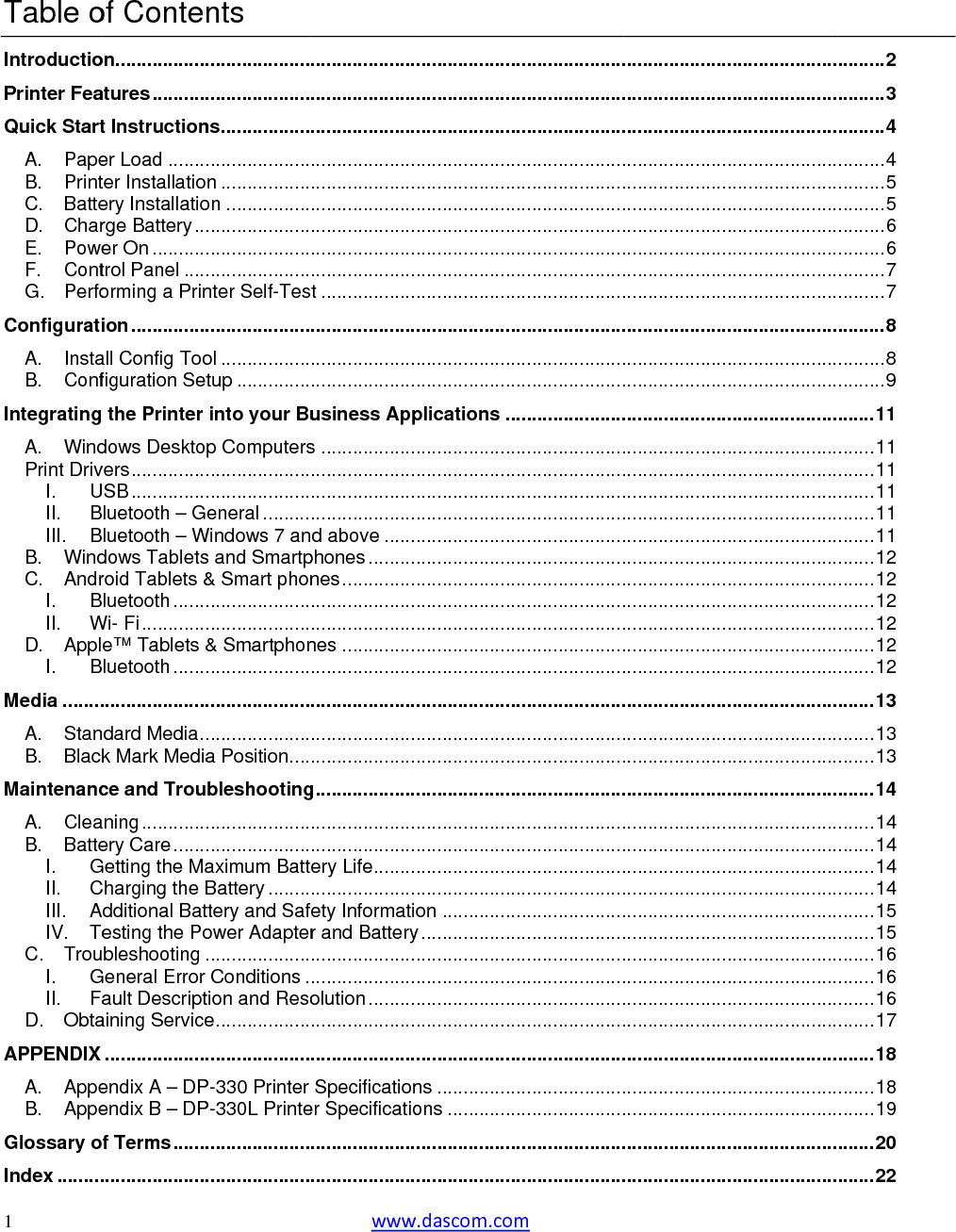  1   Table oIntroductioPrinter FeaQuick StartA.PapeB.PrintC.BatteD.CharE.PoweF.ContG.PerfoConfiguratiA.InstaB.ConfIntegratingA.WindPrint DrivI.UII.BIII.BB.WindC.AndrI.BII.WD.ApplBI.Media ........A.StanB.BlackMaintenancA.CleaB.BatteI.GII.CIII.AIV.TeC.TrouGI.FaII.D.ObtaAPPENDIX A.AppeB.AppeGlossary oIndex .........of Contenon..................atures ...........t Instructioner Load ........ter Installatioery Installatiorge Battery ...er On ...........trol Panel .....orming a Prinion ...............all Config Toofiguration Set the Printer dows Desktovers ...............SB ...............luetooth – Gluetooth – Wdows Tabletsroid Tablets &amp;luetooth .......Wi- Fi .............e™ Tablets &amp;luetooth ............................dard Media ..k Mark Mediace and Trouaning .............ery Care .......Getting the MaCharging the BAdditional Batesting the Pobleshooting .General Error ault Descriptaining Service....................endix A – DPendix B – DPf Terms ............................nts ........................................ns .....................................n .................on ............................................................................nter Self-Tes....................ol .................tup ..............into your Bup Computers........................................eneral .........Windows 7 ans and Smartp&amp; Smart phon........................................&amp; Smartphon............................................................a Position ....bleshooting........................................aximum BattBattery ........ttery and Safower Adapter....................Conditions .tion and Resoe ......................................P-330 Printer P-330L Printe........................................ www....................................................................................................................................................................................t ..............................................................................usiness Apps ..............................................................................d above ......phones .........nes ......................................................nes ..............................................................................................g ...........................................................ery Life ............................fety Informatir and Battery........................................olution .................................................Specificationer Specificatio........................................w.dascom.com....................................................................................................................................................................................................................................................................plications ...............................................................................................................................................................................................................................................................................................................................................................................................on ...............y .......................................................................................................................ns ................ons ......................................................m .............................................................................................................................................................................................................................................................................................................................................................................................................................................................................................................................................................................................................................................................................................................................................................................................................................................................................................................................................................................................................................................................................................................................................................................................................................................................................................................................................................................................................................................................................................................................................................................................................................................................................................................................................................................................................................................................................................................................................................................................................................................................................................................................................................................................................................................................................................................................................................................................................................................................................................................................................................................................................................................................................................................................................................................. 2.......... 3.......... 4.......... 4.......... 5.......... 5.......... 6.......... 6.......... 7.......... 7.......... 8.......... 8.......... 9........ 11........ 11........ 11........ 11........ 11........ 11........ 12........ 12........ 12........ 12........ 12........ 12........ 13........ 13........ 13........ 14........ 14........ 14........ 14........ 14........ 15........ 15........ 16........ 16........ 16........ 17........ 18........ 18........ 19........ 20........ 22