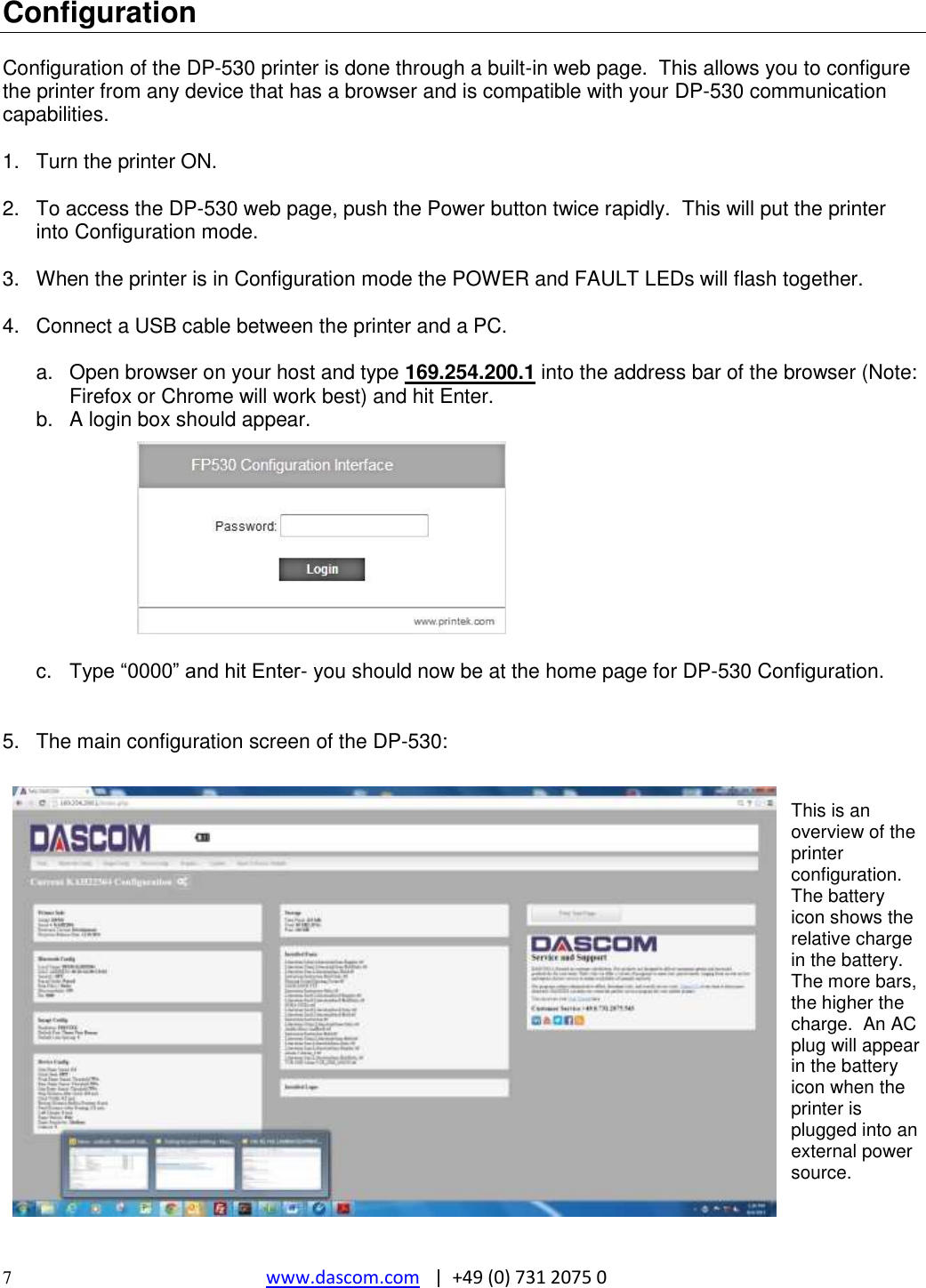  7  www.dascom.com   |  +49 (0) 731 2075 0 Configuration  Configuration of the DP-530 printer is done through a built-in web page.  This allows you to configure the printer from any device that has a browser and is compatible with your DP-530 communication capabilities.  1.  Turn the printer ON.  2.  To access the DP-530 web page, push the Power button twice rapidly.  This will put the printer into Configuration mode.    3.  When the printer is in Configuration mode the POWER and FAULT LEDs will flash together.  4.  Connect a USB cable between the printer and a PC.  a.  Open browser on your host and type 169.254.200.1 into the address bar of the browser (Note: Firefox or Chrome will work best) and hit Enter. b.  A login box should appear.           c.  Type “0000” and hit Enter- you should now be at the home page for DP-530 Configuration.   5.  The main configuration screen of the DP-530:   This is an overview of the printer configuration.  The battery icon shows the relative charge in the battery.  The more bars, the higher the charge.  An AC plug will appear in the battery icon when the printer is plugged into an external power source.   