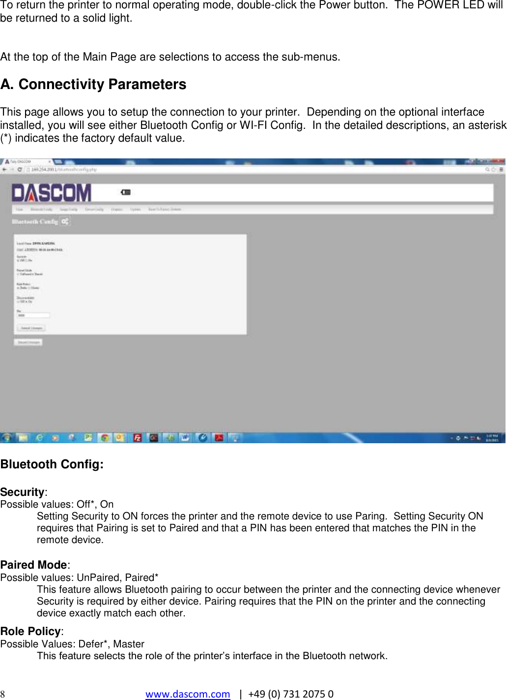  8  www.dascom.com   |  +49 (0) 731 2075 0  To return the printer to normal operating mode, double-click the Power button.  The POWER LED will be returned to a solid light.   At the top of the Main Page are selections to access the sub-menus.  A. Connectivity Parameters  This page allows you to setup the connection to your printer.  Depending on the optional interface installed, you will see either Bluetooth Config or WI-FI Config.  In the detailed descriptions, an asterisk (*) indicates the factory default value.    Bluetooth Config:  Security: Possible values: Off*, On Setting Security to ON forces the printer and the remote device to use Paring.  Setting Security ON requires that Pairing is set to Paired and that a PIN has been entered that matches the PIN in the remote device.  Paired Mode: Possible values: UnPaired, Paired* This feature allows Bluetooth pairing to occur between the printer and the connecting device whenever Security is required by either device. Pairing requires that the PIN on the printer and the connecting device exactly match each other.  Role Policy: Possible Values: Defer*, Master  This feature selects the role of the printer’s interface in the Bluetooth network.  