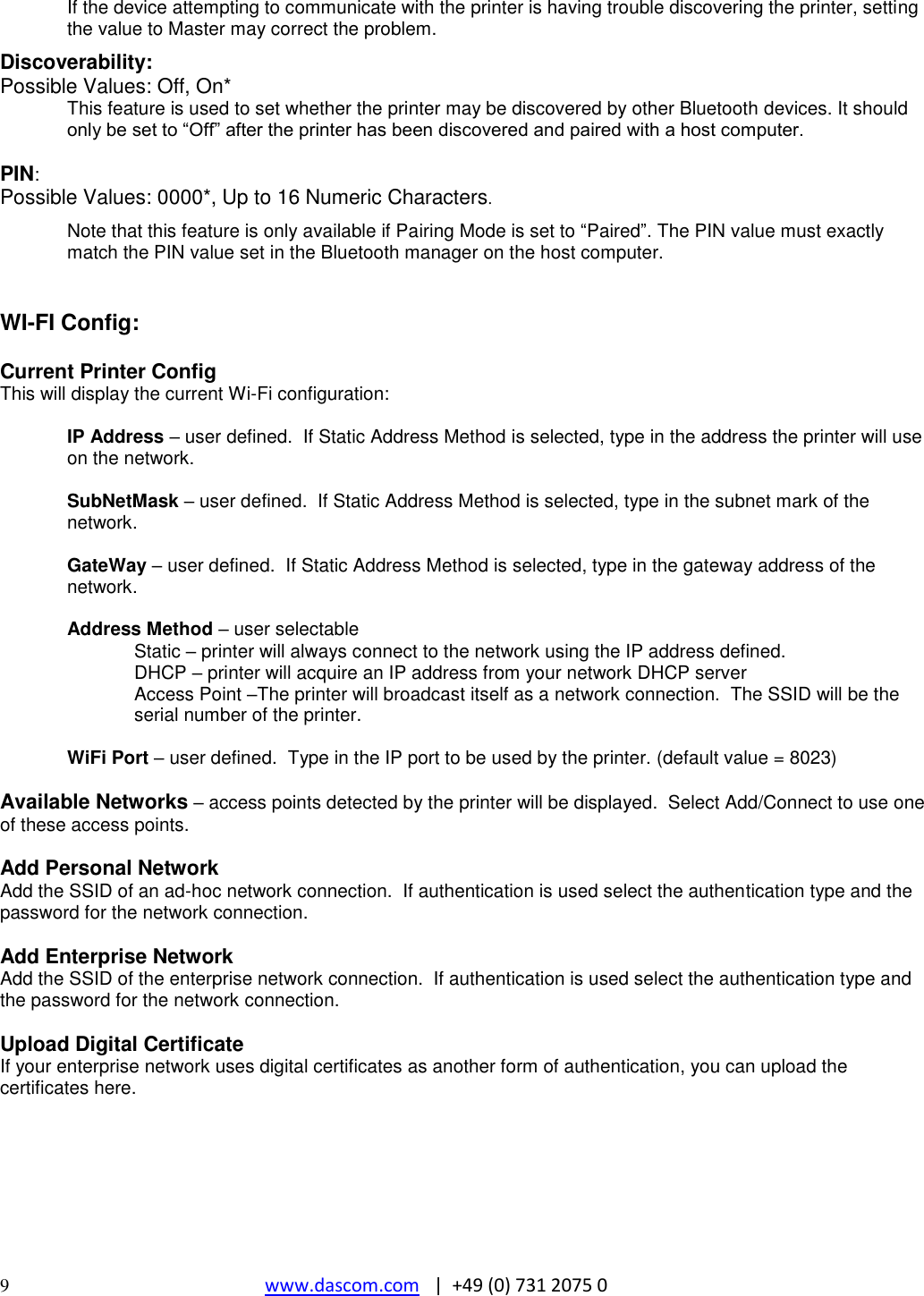  9  www.dascom.com   |  +49 (0) 731 2075 0 If the device attempting to communicate with the printer is having trouble discovering the printer, setting the value to Master may correct the problem.  Discoverability: Possible Values: Off, On* This feature is used to set whether the printer may be discovered by other Bluetooth devices. It should only be set to “Off” after the printer has been discovered and paired with a host computer.  PIN: Possible Values: 0000*, Up to 16 Numeric Characters.  Note that this feature is only available if Pairing Mode is set to “Paired”. The PIN value must exactly match the PIN value set in the Bluetooth manager on the host computer.   WI-FI Config:  Current Printer Config This will display the current Wi-Fi configuration:  IP Address – user defined.  If Static Address Method is selected, type in the address the printer will use on the network.  SubNetMask – user defined.  If Static Address Method is selected, type in the subnet mark of the network.  GateWay – user defined.  If Static Address Method is selected, type in the gateway address of the network.  Address Method – user selectable   Static – printer will always connect to the network using the IP address defined.   DHCP – printer will acquire an IP address from your network DHCP server Access Point –The printer will broadcast itself as a network connection.  The SSID will be the serial number of the printer.    WiFi Port – user defined.  Type in the IP port to be used by the printer. (default value = 8023)  Available Networks – access points detected by the printer will be displayed.  Select Add/Connect to use one of these access points.  Add Personal Network Add the SSID of an ad-hoc network connection.  If authentication is used select the authentication type and the password for the network connection.  Add Enterprise Network Add the SSID of the enterprise network connection.  If authentication is used select the authentication type and the password for the network connection.  Upload Digital Certificate If your enterprise network uses digital certificates as another form of authentication, you can upload the certificates here.      