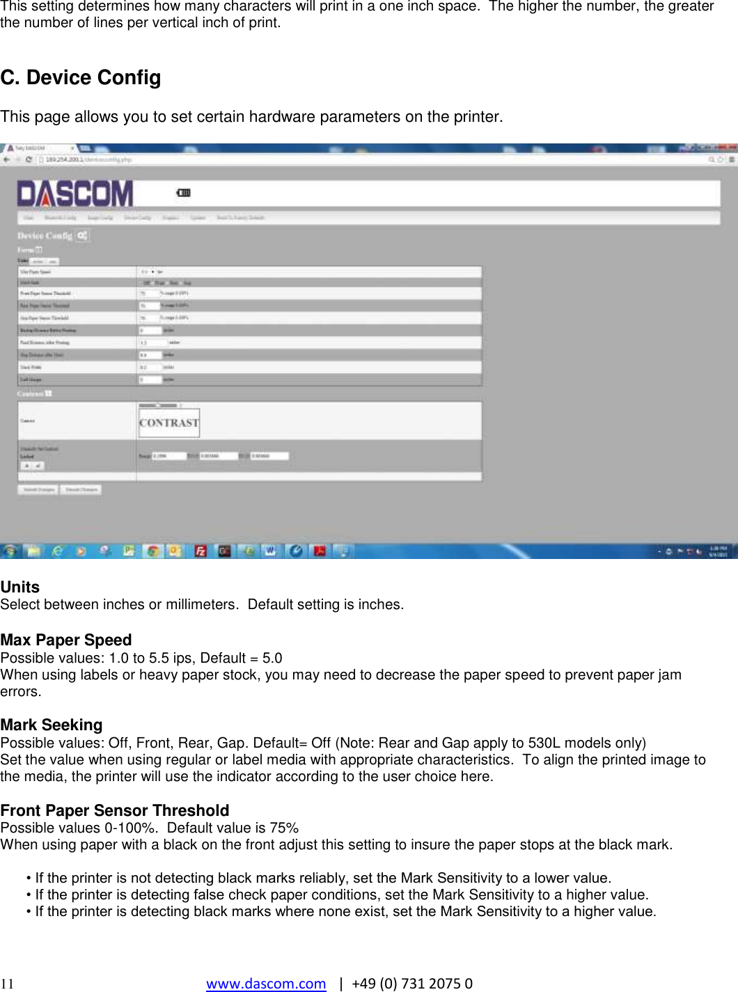  11 www.dascom.com   |  +49 (0) 731 2075 0  This setting determines how many characters will print in a one inch space.  The higher the number, the greater the number of lines per vertical inch of print.   C. Device Config  This page allows you to set certain hardware parameters on the printer.    Units Select between inches or millimeters.  Default setting is inches.  Max Paper Speed Possible values: 1.0 to 5.5 ips, Default = 5.0 When using labels or heavy paper stock, you may need to decrease the paper speed to prevent paper jam errors.  Mark Seeking Possible values: Off, Front, Rear, Gap. Default= Off (Note: Rear and Gap apply to 530L models only) Set the value when using regular or label media with appropriate characteristics.  To align the printed image to the media, the printer will use the indicator according to the user choice here.  Front Paper Sensor Threshold Possible values 0-100%.  Default value is 75% When using paper with a black on the front adjust this setting to insure the paper stops at the black mark.  • If the printer is not detecting black marks reliably, set the Mark Sensitivity to a lower value.  • If the printer is detecting false check paper conditions, set the Mark Sensitivity to a higher value.  • If the printer is detecting black marks where none exist, set the Mark Sensitivity to a higher value.   