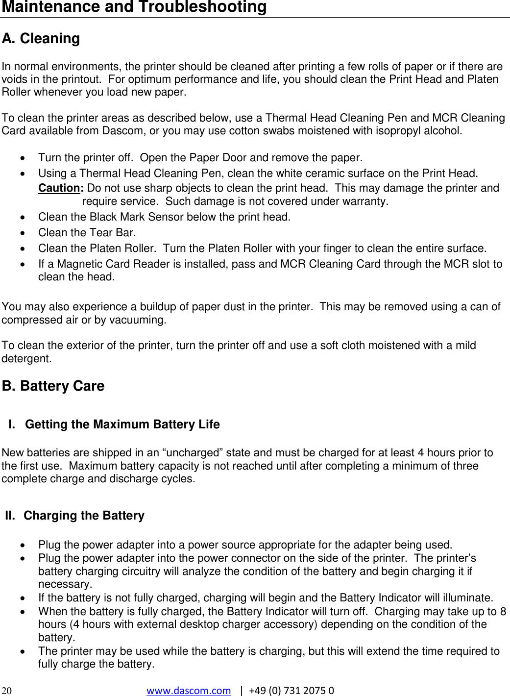  20 www.dascom.com   |  +49 (0) 731 2075 0  Maintenance and Troubleshooting  A. Cleaning  In normal environments, the printer should be cleaned after printing a few rolls of paper or if there are voids in the printout.  For optimum performance and life, you should clean the Print Head and Platen Roller whenever you load new paper.    To clean the printer areas as described below, use a Thermal Head Cleaning Pen and MCR Cleaning Card available from Dascom, or you may use cotton swabs moistened with isopropyl alcohol.    Turn the printer off.  Open the Paper Door and remove the paper.   Using a Thermal Head Cleaning Pen, clean the white ceramic surface on the Print Head. Caution: Do not use sharp objects to clean the print head.  This may damage the printer and require service.  Such damage is not covered under warranty.   Clean the Black Mark Sensor below the print head.   Clean the Tear Bar.   Clean the Platen Roller.  Turn the Platen Roller with your finger to clean the entire surface.   If a Magnetic Card Reader is installed, pass and MCR Cleaning Card through the MCR slot to clean the head.  You may also experience a buildup of paper dust in the printer.  This may be removed using a can of compressed air or by vacuuming.  To clean the exterior of the printer, turn the printer off and use a soft cloth moistened with a mild detergent.  B. Battery Care  I.  Getting the Maximum Battery Life  New batteries are shipped in an “uncharged” state and must be charged for at least 4 hours prior to the first use.  Maximum battery capacity is not reached until after completing a minimum of three complete charge and discharge cycles.  II.  Charging the Battery    Plug the power adapter into a power source appropriate for the adapter being used.   Plug the power adapter into the power connector on the side of the printer.  The printer’s battery charging circuitry will analyze the condition of the battery and begin charging it if necessary.   If the battery is not fully charged, charging will begin and the Battery Indicator will illuminate.   When the battery is fully charged, the Battery Indicator will turn off.  Charging may take up to 8 hours (4 hours with external desktop charger accessory) depending on the condition of the battery.   The printer may be used while the battery is charging, but this will extend the time required to fully charge the battery. 